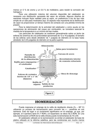 UTN-FRRo CATEDRA DE PROCESOS INDUSTRIALES PAG. 14
menos un 5 % de cromo y un 0,5 % de molibdeno, para resistir la corrosión del
hidrógeno.
Para una utilización máxima del volumen disponible del catalizador es
necesaria una distribución apropiada del vapor de entrada. Algunos diseños de
reactores incluyen flujos radiales para el vapor, en preferencia a los de tipo más
simple de un solo paso mostrados aquí. El aspecto más importante de la distribución
de vapor es proporcionar un tiempo máximo de contacto con una pérdida mínima de
presión.
Para la determinación de la actividad del catalizador y como ayuda en las
operaciones de eliminación del coque por combustión, se considera esencial la
medida de la temperatura a un mínimo de tres niveles.
Las partículas de catalizador se sostienen generalmente sobre un lecho de
esferas de cerámica de una profundidad aproximada de 12 a 16 pulgadas. El tamaño
de las esferas varía desde alrededor de 1 pulgada de diámetro en la base hasta
alrededor de 0,35 pulgadas de diámetro en la parte superior.
ISOMERIZACIÓN
Puede mejorarse el octanaje de la nafta de destilación directa (C5 – 80º C)
utilizando un proceso de isomerización para convertir las n - parafinas en sus
isómeros. Esto da lugar a un incremento significativo en el octanaje, ya que, por
ejemplo, el n-pentano tiene 61,7 RON y el isopentano se eleva 92,3 RON. En una
sola isomerización al RON de la nafta directa puede incrementarse de 70 a 84.
El catalizador utilizado en la isomerización es similar al catalizador de base de
platino utilizado en la reforma catalítica, pero las condiciones son mucho menos
Figura 3
 