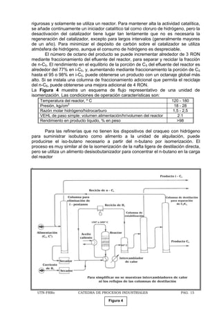 UTN-FRRo CATEDRA DE PROCESOS INDUSTRIALES PAG. 15
rigurosas y solamente se utiliza un reactor. Para mantener alta la actividad catalítica,
se añade continuamente un iniciador catalítico tal corno cloruro de hidrógeno, pero la
desactivación del catalizador tiene lugar tan lentamente que no es necesaria la
regeneración del catalizador, excepto para largos intervalos (generalmente mayores
de un año). Para minimizar el depósito de carbón sobre el catalizador se utiliza
atmósfera de hidrógeno, aunque el consumo de hidrógeno es despreciable.
El número de octano del producto se puede incrementar alrededor de 3 RON
mediante fraccionamiento del efluente del reactor, para separar y reciclar la fracción
de n-C5. El rendimiento en el equilibrio de la porción de C5 del efluente del reactor es
alrededor del 77% en i-C5, y, aumentando mediante fraccionamiento la porción de C5
hasta el 95 o 98% en i-C5, puede obtenerse un producto con un octanaje global más
alto. Si se instala una columna de fraccionamiento adicional que permita el reciclaje
del n-C6, puede obtenerse una mejora adicional de 4 RON.
La Figura 4 muestra un esquema de flujo representativo de una unidad de
isomerización. Las condiciones de operación características son:
Temperatura del reactor, º C 120 - 180
Presión, kgf/cm2
18 - 28
Razón molar hidrógeno/hidrocarburo 1,5 - 2,5
VEHL de paso simple: volumen alimentación/hr/volumen del reactor 2:1
Rendimiento en producto líquido, % en peso >98
Para las refinerías que no tienen los dispositivos del craqueo con hidrógeno
para suministrar isobutano como alimento a la unidad de alquilación, puede
producirse el iso-butano necesario a partir del n-butano por isomerización. El
proceso es muy similar al de la isomerización de la nafta ligera de destilación directa,
pero se utiliza un alimento desisobutanizador para concentrar el n-butano en la carga
del reactor
.
Figura 4
 