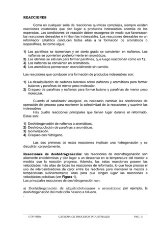 UTN-FRRo CATEDRA DE PROCESOS INDUSTRIALES PAG. 3
REACCIONES
Como en cualquier serie de reacciones químicas complejas, siempre existen
reacciones colaterales que dan lugar a productos indeseables además de los
esperados. Las condiciones de reacción deben escogerse de modo que favorezcan
las reacciones deseables e inhiban las indeseables. Las reacciones deseables en un
reformador catalítico conducen todas ellas a la formación de aromáticos o
isoparafínas, tal como sigue:
1) Las parafinas se isomerizan y en cierto grado se convierten en naftenos. Los
naftenos se convierten posteriormente en aromáticos.
2) Las olefinas se saturan para formar parafinas, que luego reaccionan como en 1).
3) Los naftenos se convierten en aromáticos.
4) Los aromáticos permanecen esencialmente sin cambio.
Las reacciones que conducen a la formación de productos indeseables son:
1) La desalquilación de cadenas laterales sobre naftenos y aromáticos para formar
butanos y parafinas de menor peso molecular.
2) Craqueo de parafinas y naftenos para formar butano y parafinas de menor peso
molecular.
Cuando el catalizador envejece, es necesario cambiar las condiciones de
operación del proceso para mantener la selectividad de la reacciones y suprimir las
indeseables
Hay cuatro reacciones principales que tienen lugar durante el reformado.
Estas son:
1) Deshidrogenadón de naftenos a aromáticos.
2) Deshidrociclación de parafinas a aromáticos.
3) Isomerización.
4) Craqueo con hidrógeno.
Las dos primeras de estas reacciones implican una hidrogenación y se
discutirán conjuntamente.
Reacciones de deshidrogenación: las reacciones de deshidrogenación son
altamente endotérmicas y dan lugar a un descenso en la temperatura del reactor a
medida que la reacción progresa. Además, las estas reacciones poseen las
velocidades más altas de todas las reacciones de reformado, lo que hace preciso el
uso de intercambiadores de calor entre los reactores para mantener la mezcla a
temperaturas suficientemente altas para que tengan lugar las reacciones a
velocidades prácticas (ver Figura 1).
Las principales reacciones de deshidrogenación son:
a) Deshidrogenación de alquilciclohexanos a aromáticos: por ejemplo, la
deshidrogenación del metil ciclo hexano a tolueno.
.
 