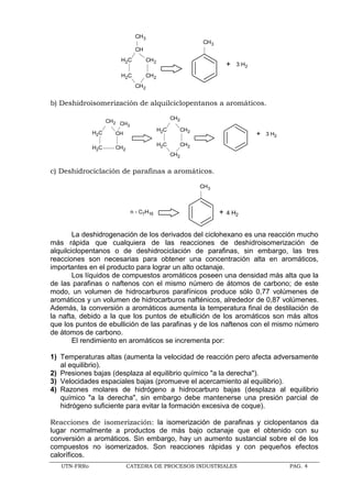 UTN-FRRo CATEDRA DE PROCESOS INDUSTRIALES PAG. 4
CH2
CH2
CH2
H2C
H2C
CH
CH3
CH3
+ 3 H2
b) Deshidroisomerización de alquilciclopentanos a aromáticos.
+ 3 H2
CH2
CH2
CH2
H2C
H2C
CH2
CH2H2C
H2C
CH2 CH3
CH
c) Deshidrociclación de parafinas a aromáticos.
CH3
+ 4 H2
n - C7H16
La deshidrogenación de los derivados del ciclohexano es una reacción mucho
más rápida que cualquiera de las reacciones de deshidroisomerización de
alquilciclopentanos o de deshidrociclación de parafinas, sin embargo, las tres
reacciones son necesarias para obtener una concentración alta en aromáticos,
importantes en el producto para lograr un alto octanaje.
Los líquidos de compuestos aromáticos poseen una densidad más alta que la
de las parafinas o naftenos con el mismo número de átomos de carbono; de este
modo, un volumen de hidrocarburos parafínicos produce sólo 0,77 volúmenes de
aromáticos y un volumen de hidrocarburos nafténicos, alrededor de 0,87 volúmenes.
Además, la conversión a aromáticos aumenta la temperatura final de destilación de
la nafta, debido a la que los puntos de ebullición de los aromáticos son más altos
que los puntos de ebullición de las parafinas y de los naftenos con el mismo número
de átomos de carbono.
El rendimiento en aromáticos se incrementa por:
1) Temperaturas altas (aumenta la velocidad de reacción pero afecta adversamente
al equilibrio).
2) Presiones bajas (desplaza al equilibrio químico "a la derecha").
3) Velocidades espaciales bajas (promueve el acercamiento al equilibrio).
4) Razones molares de hidrógeno a hidrocarburo bajas (desplaza al equilibrio
químico "a la derecha", sin embargo debe mantenerse una presión parcial de
hidrógeno suficiente para evitar la formación excesiva de coque).
Reacciones de isomerización: la isomerización de parafinas y ciclopentanos da
lugar normalmente a productos de más bajo octanaje que el obtenido con su
conversión a aromáticos. Sin embargo, hay un aumento sustancial sobre el de los
compuestos no isomerizados. Son reacciones rápidas y con pequeños efectos
caloríficos.
 