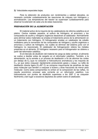 UTN-FRRo CATEDRA DE PROCESOS INDUSTRIALES PAG. 6
3) Velocidades espaciales bajas.
Para la obtención de productos con rendimientos y calidad elevados, es
necesario controlar cuidadosamente las reacciones de craqueo con hidrógeno y
aromatización. Las temperaturas del reactor se supervisan cuidadosamente para
observar la extensión de cada una de estas reacciones.
PREPARACIÓN DE LA ALIMENTACIÓN
El material activo de la mayoría de los catalizadores de reforma catalítica es el
platino. Ciertos metales pesados, el sulfuro de hidrógeno, el amoníaco y los
compuestos de azufre y nitrógeno orgánicos desactivan al catalizador. Normalmente
para eliminar estos materiales se emplea el tratamiento previo de la alimentación en
un tratamiento con hidrógeno. El hidrogenador emplea un catalizador de cobalto
molibdeno para la conversión de los compuestos de nitrógeno y azufre orgánicos a
amoníaco y sulfuro de hidrógeno, los cuales se eliminan del sistema junto con el
hidrógeno no reaccionado. El catalizador de hidrogenación retiene los metales
presentes en el alimento. El hidrógeno necesario para el hidrogenador se obtiene a
partir del reformador catalítico.
Si el intervalo de ebullición del material de carga se debe cambiar, el alimento
se vuelve a destilar antes de cargarlo en el reformador catalítico. También, a la
alimentación, se la somete a un proceso de destilación a fin de eliminar los cortes
por debajo de C5 (que no ciclizarán a hidrocarburos aromáticos) y los mayores de
C14 ya que estos craquean rápidamente produciendo gases y coque. La nafta de
destilación directa ligera (C5-80º C) se compone mayormente de parafinas de bajo
peso molecular que tienden a craquear a butano y otras fracciones de menor peso
molecular. Como estos componentes no entran en la composición de las naftas, no
resulta económico procesar esta corriente en un reformador catalítico. Los
hidrocarburos con puntos de ebullición superiores a los 200º C se craquean
fácilmente y dan lugar a excesivos depósitos de carbón sobre el catalizador.
 