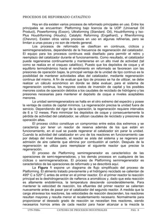 UTN-FRRo CATEDRA DE PROCESOS INDUSTRIALES PAG. 8
PROCESOS DE REFORMADO CATALÍTICO
Hoy en día existen varios procesos de reformado principales en uso. Entre los
principales se encuentran: Platforming bajo licencia de la UOP (Universal Oil
Product), Powerforming (Exxon), Ultraforming (Standard. Oil), Houdriforming y Iso-
Plus Houdriforming (Houdry). Catalytic Reforming (Engelhard), y Rheniforming
(Chevron). Existen otros varios procesos en uso en algunas refinerías, pero se
limitan a unas pocas y no son de interés general.
Los procesos de reformado se clasifican en continuos, cíclicos y
semirregeneradores, dependiendo de la frecuencia de regeneración del catalizador.
El equipo para los procesos continuos está diseñado para permitir el retiro y
reemplazo del catalizador durante el funcionamiento. Como resultado, el catalizador
puede regenerarse continuamente y mantenerse en un alto nivel de actividad (tal
como se realiza en el craqueo catalítico). Puesto que los depósitos de coque y el
equilibrio termodinámico hacia el rendimiento en reformado se favorecen con las
presiones de operación bajas, la principal ventaja de la unidad de tipo continuo es la
posibilidad de mantener actividades altas del catalizador, mediante regeneración
continua del mismo. A fin de evaluar que tipo de proceso se ha de utilizar, se debe
realizar un cálculo económico en donde se debe evaluar, para el sistema de
regeneración continua, los mayores costos de inversión de capital y los posibles
menores costos de operación debidos a los caudales de reciclado de hidrógeno y las
presiones necesarias para mantener el depósito de coque a niveles aceptables
menores.
La unidad semirregeneradora se halla en el otro extremo del espectro y posee
la ventaja de costos de capital mínimos. La regeneración precisa la unidad fuera de
servicio. Dependiendo del rigor de la operación, la regeneración requiere intervalos
de 6 a 12 meses. Para minimizar los depósitos de coque y consecuentemente la
pérdida de actividad del catalizador, se utilizan caudales de reciclado y presiones de
operación altas.
El proceso cíclico constituye un compromiso entre estos dos extremos y se
caracteriza por tener un reactor de reserva además de los que están en
funcionamiento, en el cual se puede regenerar el catalizador sin parar la unidad.
Cuando la actividad del catalizador en uno de los reactores en funcionamiento cae
por debajo del nivel deseado, el reactor se aísla del sistema y se regenera por
admisión de aire caliente que elimina por combustión al carbón. Después de la
regeneración se utiliza para reemplazar el siguiente reactor que precise la
regeneración.
El proceso de Platforming semirregenerador es característico de las
operaciones de semi-regeneradoras, y los demás procesos en cualquiera de las
cíclicas o semirregeneradoras. El proceso de Platforming semirregenerador es
característico de las operaciones de reformado y se describirá aquí.
La Figura 1 expone un diagrama de flujo simplificado del proceso de
Platforming. El alimento tratado previamente y el hidrógeno reciclado se calientan de
495º C a 520º C antes de entrar en el primer reactor. En el primer reactor la reacción
principal es la deshidrogenación de naftenos a aromáticos y, dado que esta reacción
es altamente endotérmica, la temperatura desciende considerablemente. Para
mantener la velocidad de reacción, los efluentes del primer reactor se calientan
nuevamente antes de pasar por el catalizador del segundo reactor. A medida que la
carga atraviesa los reactores, las velocidades de reacción descienden, los reactores
resultan mayores y resulta menor el recalentamiento necesario. Normalmente para
proporcionar el deseado grado de reacción se necesitan tres reactores, siendo
necesarios hornos antes de cada reactor para hacer alcanzar a la mezcla la
 