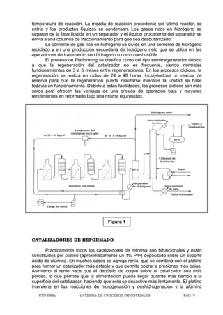 UTN-FRRo CATEDRA DE PROCESOS INDUSTRIALES PAG. 9
temperatura de reacción. La mezcla de reacción procedente del último reactor, se
enfría y los productos líquidos se condensan. Los gases ricos en hidrógeno se
separan de la fase líquida en un separador y el líquido procedente del separador se
envía a una columna de fraccionamiento para que sea desbutanizado.
La corriente de gas rica en hidrógeno se divide en una corriente de hidrógeno
reciclado y en una producción secundaria de hidrógeno neto que se utiliza en las
operaciones de tratamiento con hidrógeno o como combustible.
El proceso de Platforming se clasifica como del tipo semirregenerador debido
a que la regeneración del catalizador no es frecuente, siendo normales
funcionamientos de 3 a 6 meses entre regeneraciones. En los procesos cíclicos, la
regeneración se realiza en ciclos de 24 a 48 horas, incluyéndose un reactor de
reserva para que la regeneración pueda realizarse mientras la unidad se halle
todavía en funcionamiento. Debido a estas facilidades, los procesos cíclicos son más
caros pero ofrecen las ventajas de una presión de operación baja y mayores
rendimientos en reformado bajo una misma rigurosidad.
CATALIZADORES DE REFORMADO
Prácticamente todos los catalizadores de reforma son bifuncionales y están
constituidos por platino (aproximadamente un 1% P/P) depositado sobre un soporte
ácido de alúmina. En muchos casos se agrega renio, que se combina con el platino
para formar un catalizador más estable y que permite operar a presiones más bajas.
Asimismo el renio hace que el depósito de coque sobre el catalizador sea más
poroso, lo que permite que la alimentación pueda llegar durante más tiempo a la
superficie del catalizador, haciendo que este se desactive más lentamente. El platino
interviene en las reacciones de hidrogenación y deshidrogenación y la alúmina
Figura 1
 