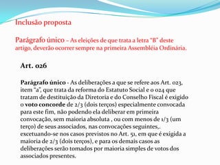 Inclusão proposta

Parágrafo único – As eleições de que trata a letra “B” deste
artigo, deverão ocorrer sempre na primeira Assembléia Ordinária.

 Art. 026

 Parágrafo único - As deliberações a que se refere aos Art. 023,
 item “a”, que trata da reforma do Estatuto Social e o 024 que
 tratam de destituição da Diretoria e do Conselho Fiscal é exigido
 o voto concorde de 2/3 (dois terços) especialmente convocada
 para este fim, não podendo ela deliberar em primeira
 convocação, sem maioria absoluta , ou com menos de 1/3 (um
 terço) de seus associados, nas convocações seguintes,.
 excetuando-se nos casos previstos no Art. 51, em que é exigida a
 maioria de 2/3 (dois terços), e para os demais casos as
 deliberações serão tomados por maioria simples de votos dos
 associados presentes.
 