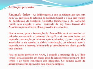 Alteração proposta:

Parágrafo único - As deliberações a que se referem aos Art. 023
item “a”, que trata da reforma do Estatuto Social e o 024 que tratam
de destituição da Diretoria, Conselho Delibertivo e do Conselho
Fiscal, será exigido o voto concorde de 2/3 (dois terços) dos
Associados presentes em pleno gozo dos seus direitos.

Nestes casos, para a instalação da Assembléia será necessário em
primeira convocação a presença de (50% + 1) dos associados, em
segunda convocação 30 minutos após a primeira, 1/3 (um terço) dos
associados e na terceira e ultima convocação, 30 minutos após a
segunda, com a presença mínima de 30 associados em pleno gozo de
seus direitos.

Para os casos previsto no Art.51, é exigido a presença de 2/3 (dois
terços) dos associados em pleno gozo de seus direitos e com 2/3 (dois
terços ) de votos concordes dos presentes. Os demais casos de
assembléias serão aprovados pela maioria simples.
 