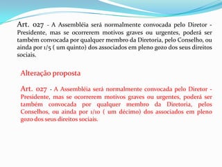 Art. 027   - A Assembléia será normalmente convocada pelo Diretor -
Presidente, mas se ocorrerem motivos graves ou urgentes, poderá ser
também convocada por qualquer membro da Diretoria, pelo Conselho, ou
ainda por 1/5 ( um quinto) dos associados em pleno gozo dos seus direitos
sociais.


 Alteração proposta

 Art. 027 - A Assembléia será normalmente convocada pelo Diretor -
 Presidente, mas se ocorrerem motivos graves ou urgentes, poderá ser
 também convocada por qualquer membro da Diretoria, pelos
 Conselhos, ou ainda por 1/10 ( um décimo) dos associados em pleno
 gozo dos seus direitos sociais.
 