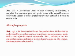 Art. 031- A Assembléia Geral só pode deliberar, validamente, a
respeito dos assuntos para os quais tenha sido especificamente
convocada, vedado o uso de expressões que não definam o motivo da
convocação.


Alteração proposta

Art. 031 - As Assembléias Gerais Extraordinárias e Ordinárias só
poderão deliberar, validamente, a respeito dos assuntos para os quais
tenha sido especificamente convocada. Será vedado o uso de
expressões que não definam o motivo da convocação ou não estejam
intrinsecamente relacionados.
 