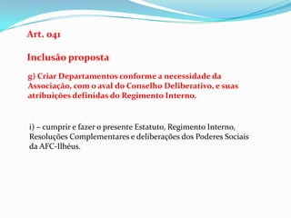 Art. 041

Inclusão proposta
g) Criar Departamentos conforme a necessidade da
Associação, com o aval do Conselho Deliberativo, e suas
atribuições definidas do Regimento Interno.


i) – cumprir e fazer o presente Estatuto, Regimento Interno,
Resoluções Complementares e deliberações dos Poderes Sociais
da AFC-Ilhéus.
 