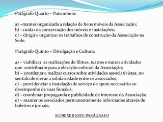 Parágrafo Quarto – Patrimônio:

a) –manter organizada a relação de bens móveis da Associação;
b) –cuidar da conservação dos móveis e instalações;
c) – dirigir e organizar os trabalhos de construção da Associação na
Sede.

Parágrafo Quinto – Divulgação e Cultura:

a) – viabilizar as realizações de filmes, teatros e outras atividades
que contribuam para a elevação cultural da Associação;
b) – coordenar e realizar cursos sobre atividades associativistas, no
sentido de elevar a solidariedade entre os associados;
c) – providenciar a instalação de serviço de apoio necessário ao
desempenho de suas funções;
d) - coordenar propaganda e publicidade de interesse da Associação;
e) – manter os associados permanentemente informados através de
boletins e jornais;

                     SUPRIMIR ESTE PARÁGRAFO
 