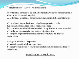 Parágrafo Sexto – Diretor Administrativo:

coordenar as comissões de trabalho responsáveis pelo funcionamento
da sede social e serviço de bar;
coordenar as atividades comerciais de aquisição de bens materiais;

a) coordenar as comissões de trabalho responsáveis pelo
funcionamento da sede social e serviço de bar;
b) coordenar as atividades comerciais de aquisição de bens materiais;
c) cuidar da conservação dos móveis e instalações;
d) dirigir e organizar trabalhos de infra-estrutura na Sede da
Associação.

Parágrafo Sétimo – Desportos:
a) coordenar atividades desportivas;
b) desenvolver meios recreativos que atendam as necessidades dos
associados.

                    SUPRIMIR ESTE PARÁGRAFO
 