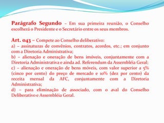 Parágrafo Segundo          – Em sua primeira reunião, o Conselho
escolherá o Presidente e o Secretário entre os seus membros.

Art. 043 – Compete ao Conselho deliberativo:
a) – assinaturas de convênios, contratos, acordos, etc.; em conjunto
com a Diretoria Administrativa;
b) – alienação e oneração de bens imóveis, conjuntamente com a
Diretoria Administrativa e ainda ad. Referendum da Assembléia Geral;
c) – alienação e oneração de bens móveis, com valor superior a 5%
(cinco por cento) do preço de mercado e 10% (dez por cento) da
receita mensal da AFC, conjuntamente com a Diretoria
Administrativa;
d) – para eliminação de associado, com o aval do Conselho
Deliberativo e Assembléia Geral.
 