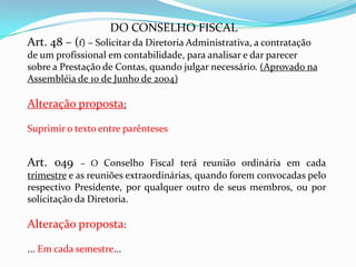 DO CONSELHO FISCAL
Art. 48 – (f) – Solicitar da Diretoria Administrativa, a contratação
de um profissional em contabilidade, para analisar e dar parecer
sobre a Prestação de Contas, quando julgar necessário. (Aprovado na
Assembléia de 10 de Junho de 2004)

Alteração proposta:

Suprimir o texto entre parênteses


Art. 049     – O Conselho Fiscal terá reunião ordinária em cada
trimestre e as reuniões extraordinárias, quando forem convocadas pelo
respectivo Presidente, por qualquer outro de seus membros, ou por
solicitação da Diretoria.

Alteração proposta:

... Em cada semestre...
 