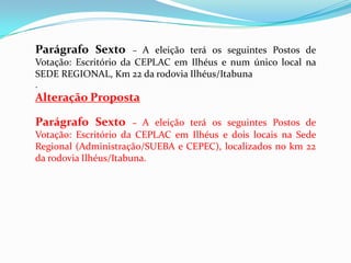 Parágrafo Sexto      – A eleição terá os seguintes Postos de
Votação: Escritório da CEPLAC em Ilhéus e num único local na
SEDE REGIONAL, Km 22 da rodovia Ilhéus/Itabuna
.
Alteração Proposta

Parágrafo Sexto      – A eleição terá os seguintes Postos de
Votação: Escritório da CEPLAC em Ilhéus e dois locais na Sede
Regional (Administração/SUEBA e CEPEC), localizados no km 22
da rodovia Ilhéus/Itabuna.
 