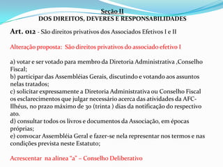 Seção II
          DOS DIREITOS, DEVERES E RESPONSABILIDADES

Art. 012 - São direitos privativos dos Associados Efetivos I e II

Alteração proposta: São direitos privativos do associado efetivo I

a) votar e ser votado para membro da Diretoria Administrativa ,Conselho
Fiscal;
b) participar das Assembléias Gerais, discutindo e votando aos assuntos
nelas tratados;
c) solicitar expressamente a Diretoria Administrativa ou Conselho Fiscal
os esclarecimentos que julgar necessário acerca das atividades da AFC-
Ilhéus, no prazo máximo de 30 (trinta ) dias da notificação do respectivo
ato.
d) consultar todos os livros e documentos da Associação, em épocas
próprias;
e) convocar Assembléia Geral e fazer-se nela representar nos termos e nas
condições prevista neste Estatuto;

Acrescentar na alínea “a” – Conselho Deliberativo
 