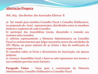 Alteração Propsta

Art. 013 - São direitos dos Associados Efetivos II

a) Ser votado para membro Conselho Fiscal e Conselho Deliberativo,
na proporção de 1 (um) representantes, distribuídos entre os membros
titulares e suplentes de cada Conselho.
b) participar das Assembléias Gerais, discutindo e votando aos
assuntos nelas tratados;
c) solicitar expressamente a Diretoria Administrativa ou Conselho
Fiscal os esclarecimentos que julgar necessário acerca das atividades da
AFC-Ilhéus, no prazo máximo de 30 (trinta ) dias da notificação do
respectivo ato.
d) consultar todos os livros e documentos da Associação, em épocas
próprias;
e) convocar Assembléia Geral e fazer-se nela representar nos termos e
nas condições prevista neste Estatuto;

Paragrafo Único – Votar para a constituição da Diretoria
Administrativa, Conselho Deliberativo e Conselho Fiscal
 