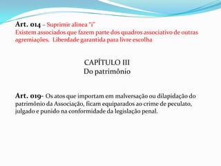 Art. 014 – Suprimir alínea “i”
Existem associados que fazem parte dos quadros associativo de outras
agremiações. Liberdade garantida para livre escolha


                         CAPÍTULO III
                         Do patrimônio


Art. 019- Os atos que importam em malversação ou dilapidação do
patrimônio da Associação, ficam equiparados ao crime de peculato,
julgado e punido na conformidade da legislação penal.
 
