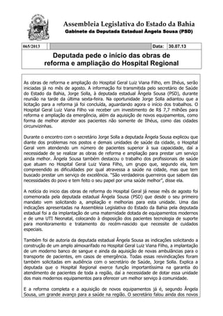 Assembleia Legislativa do Estado da Bahia
Gabinete da Deputada Estadual Ângela Sousa (PSD)
065/2013 Data: 30.07.13
Deputada pede o início das obras de
reforma e ampliação do Hospital Regional
As obras de reforma e ampliação do Hospital Geral Luiz Viana Filho, em Ilhéus, serão
iniciadas já no mês de agosto. A informação foi transmitida pelo secretário de Saúde
do Estado da Bahia, Jorge Solla, à deputada estadual Ângela Sousa (PSD), durante
reunião na tarde da última sexta-feira. Na oportunidade Jorge Solla adiantou que a
licitação para a reforma já foi concluída, aguardando agora o início dos trabalhos. O
Hospital Geral Luiz Viana Filho vai receber um investimento de R$ 7,7 milhões para
reforma e ampliação da emergência, além da aquisição de novos equipamentos, como
forma de melhor atender aos pacientes não somente de Ilhéus, como das cidades
circunvizinhas.
Durante o encontro com o secretário Jorge Solla a deputada Ângela Sousa explicou que
diante dos problemas nos postos e demais unidades de saúde da cidade, o Hospital
Geral vem atendendo um número de pacientes superior à sua capacidade, daí a
necessidade de se realizar as obras de reforma e ampliação para prestar um serviço
ainda melhor. Ângela Sousa também destacou o trabalho dos profissionais de saúde
que atuam no Hospital Geral Luiz Viana Filho, um grupo que, segundo ela, tem
compreendido as dificuldades por qual atravessa a saúde na cidade, mas que tem
buscado prestar um serviço de excelência. “São verdadeiros guerreiros que sabem das
necessidades do povo e tem feito o seu papel por uma saúde melhor”, disse ela.
A notícia do inicio das obras de reforma do Hospital Geral já nesse mês de agosto foi
comemorada pela deputada estadual Ângela Sousa (PSD) que desde o seu primeiro
mandato vem solicitando a, ampliação e melhorias para esta unidade. Uma das
indicações apresentadas na Assembleia Legislativa do Estado da Bahia pela deputada
estadual foi a da implantação de uma maternidade dotada de equipamentos modernos
e de uma UTI Neonatal, colocando à disposição dos pacientes tecnologia de suporte
para monitoramento e tratamento do recém-nascido que necessite de cuidados
especiais.
Também foi de autoria da deputada estadual Ângela Sousa as indicações solicitando a
construção de um amplo almoxarifado no Hospital Geral Luiz Viana Filho, a implantação
de um moderno banco de sangue e ainda da aquisição de novas ambulâncias para o
transporte de pacientes, em casos de emergência. Todas essas reivindicações foram
também solicitadas em audiência com o secretário de Saúde, Jorge Solla. Explica a
deputada que o Hospital Regional exerce função importantíssima na garantia do
atendimento de pacientes de toda a região, daí a necessidade de dotar essa unidade
dos mais modernos equipamentos para oferecer um melhor serviço à comunidade.
E a reforma completa e a aquisição de novos equipamentos já é, segundo Ângela
Sousa, um grande avanço para a saúde na região. O secretário falou ainda dos novos
 