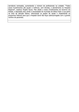 servidores nomeados, aumentando o número de profissionais na unidade. “Todos
esses investimentos vão ajudar a melhorar, sem dúvidas, o atendimento no Hospital
Regional”, explicou Ângela Sousa. Mas aliado a esses investimentos do Governo do
Estado, a deputada citou ainda a necessidade do município de Ilhéus fazer a sua parte
na área da atenção básica, reformando os postos de saúde e implantando os
programas federais para que o Hospital Geral não fique sobrecarregado com o grande
número de pacientes.
 