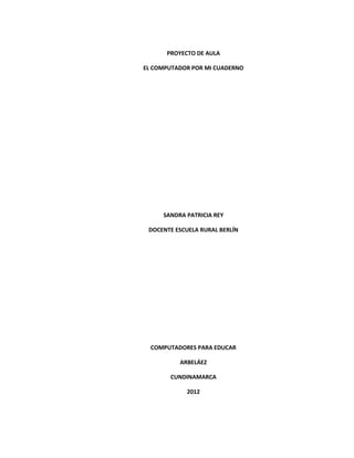 PROYECTO DE AULA

EL COMPUTADOR POR MI CUADERNO




     SANDRA PATRICIA REY

 DOCENTE ESCUELA RURAL BERLÍN




  COMPUTADORES PARA EDUCAR

          ARBELÁEZ

       CUNDINAMARCA

            2012
 