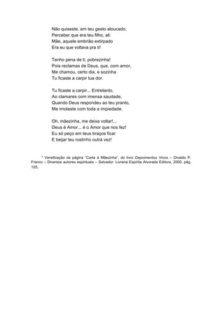 Não quiseste, em teu gesto aloucado,
            Perceber que era teu filho, ali:
            Mãe, aquele embrião extirpado
            Era eu que voltava pra ti!

            Tenho pena de ti, pobrezinha!
            Pois reclamas de Deus, que, com amor,
            Me chamou, certo dia, e sozinha
            Tu ficaste a carpir tua dor.

            Tu ficaste a carpir... Entretanto,
            Ao clamares com imensa saudade,
            Quando Deus respondeu ao teu pranto,
            Me imolaste com toda a impiedade.

            Oh, mãezinha, me deixa voltar!...
            Deus é Amor... é o Amor que nos fez!
            Eu só peço em teus braços ficar
            E beijar teu rostinho outra vez!



     * Versificação da página “Carta à Mãezinha”, do livro Depoimentos Vivos – Divaldo P.
Franco – Diversos autores espirituais – Salvador: Livraria Espírita Alvorada Editora, 2000, pág.
105.
 