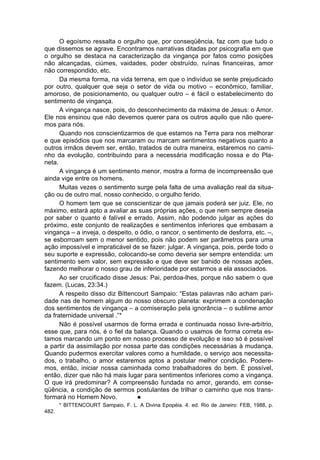O egoísmo ressalta o orgulho que, por conseqüência, faz com que tudo o
que dissemos se agrave. Encontramos narrativas ditadas por psicografia em que
o orgulho se destaca na caracterização da vingança por fatos como posições
não alcançadas, ciúmes, vaidades, poder obstruído, ruínas financeiras, amor
não correspondido, etc.
      Da mesma forma, na vida terrena, em que o indivíduo se sente prejudicado
por outro, qualquer que seja o setor de vida ou motivo – econômico, familiar,
amoroso, de posicionamento, ou qualquer outro – é fácil o estabelecimento do
sentimento de vingança.
      A vingança nasce, pois, do desconhecimento da máxima de Jesus: o Amor.
Ele nos ensinou que não devemos querer para os outros aquilo que não quere-
mos para nós.
      Quando nos conscientizarmos de que estamos na Terra para nos melhorar
e que episódios que nos marcaram ou marcam sentimentos negativos quanto a
outros irmãos devem ser, então, tratados de outra maneira, estaremos no cami-
nho da evolução, contribuindo para a necessária modificação nossa e do Pla-
neta.
      A vingança é um sentimento menor, mostra a forma de incompreensão que
ainda vige entre os homens.
      Muitas vezes o sentimento surge pela falta de uma avaliação real da situa-
ção ou de outro mal, nosso conhecido, o orgulho ferido.
      O homem tem que se conscientizar de que jamais poderá ser juiz. Ele, no
máximo, estará apto a avaliar as suas próprias ações, o que nem sempre deseja
por saber o quanto é falível e errado. Assim, não podendo julgar as ações do
próximo, este conjunto de realizações e sentimentos inferiores que embasam a
vingança – a inveja, o despeito, o ódio, o rancor, o sentimento de desforra, etc. –,
se esborroam sem o menor sentido, pois não podem ser parâmetros para uma
ação impossível e impraticável de se fazer: julgar. A vingança, pois, perde todo o
seu suporte e expressão, colocando-se como deveria ser sempre entendida: um
sentimento sem valor, sem expressão e que deve ser banido de nossas ações,
fazendo melhorar o nosso grau de inferioridade por estarmos a ela associados.
      Ao ser crucificado disse Jesus: Pai, perdoa-lhes, porque não sabem o que
fazem. (Lucas, 23:34.)
      A respeito disso diz Bittencourt Sampaio: “Estas palavras não acham pari-
dade nas de homem algum do nosso obscuro planeta: exprimem a condenação
dos sentimentos de vingança – a comiseração pela ignorância – o sublime amor
da fraternidade universal .”*
      Não é possível usarmos de forma errada e continuada nosso livre-arbítrio,
esse que, para nós, é o fiel da balança. Quando o usamos de forma correta es-
tamos marcando um ponto em nosso processo de evolução e isso só é possível
a partir da assimilação por nossa parte das condições necessárias à mudança.
Quando pudermos exercitar valores como a humildade, o serviço aos necessita-
dos, o trabalho, o amor estaremos aptos a postular melhor condição. Podere-
mos, então, iniciar nossa caminhada como trabalhadores do bem. É possível,
então, dizer que não há mais lugar para sentimentos inferiores como a vingança.
O que irá predominar? A compreensão fundada no amor, gerando, em conse-
qüência, a condição de sermos postulantes de trilhar o caminho que nos trans-
formará no Homem Novo.            l
       * BITTENCOURT Sampaio, F. L. A Divina Epopéia. 4. ed. Rio de Janeiro: FEB, 1988, p.
482.
 