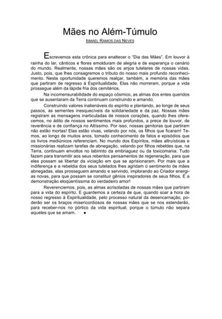 Mães no Além-Túmulo
                            ISMAEL RAMOS DAS NEVES


      Escrevemos esta crônica para enaltecer o “Dia das Mães”. Em louvor à
rainha do lar, cânticos e flores emolduram de alegria e de esperança o cenário
do mundo. Realmente, nossas mães são os anjos tutelares de nossas vidas.
Justo, pois, que lhes consagremos o tributo do nosso mais profundo reconheci-
mento. Nesta oportunidade queremos realçar, também, a memória das mães
que partiram de regresso à Espiritualidade. Elas não morreram, porque a vida
prossegue além da lápide fria dos cemitérios.
       Na incomensurabilidade do espaço cósmico, as almas dos entes queridos
que se ausentaram da Terra continuam construindo e amando.
       Construindo valores inalienáveis do espírito e plantando, ao longe de seus
passos, as sementes inesquecíveis da solidariedade e da paz. Nossas mães
registram as mensagens inarticuladas de nossos corações, quando lhes ofere-
cemos, no ádito de nossos sentimentos mais profundos, a prece de louvor, de
reverência e de confiança no Altíssimo. Por isso, nossas genitoras que partiram
não estão mortas! Elas estão vivas, velando por nós, os filhos que ficaram! Te-
mos, ao longo de muitos anos, tomado conhecimento de fatos e episódios que
os livros mediúnicos referenciam. No mundo dos Espíritos, mães altruísticas e
missionárias realizam tarefas de abnegação, velando por filhos rebeldes que, na
Terra, continuam envoltos no labirinto da embriaguez ou da toxicomania. Tudo
fazem para transmitir aos seus rebentos pensamentos de regeneração, para que
eles possam se libertar da viciação em que se aprisionaram. Por mais que a
indiferença e a rebeldia dos seus tutelados lhes agridam o sentimento de mães
abnegadas, elas prosseguem amando e servindo, implorando ao Criador energi-
as novas, para que possam se constituir gênios inspiradores de seus filhos. É a
demonstração eloqüentíssima do verdadeiro amor!
       Reverenciemos, pois, as almas acrisoladas de nossas mães que partiram
para a vida do espírito. E guardemos a certeza de que, quando soar a hora de
nosso regresso à Espiritualidade, pelo processo natural da desencarnação, po-
derão ser os braços misericordiosos de nossas mães que se nos estenderão,
para receber-nos no pórtico da vida espiritual, porque o túmulo não separa
aqueles que se amam.        l
 
