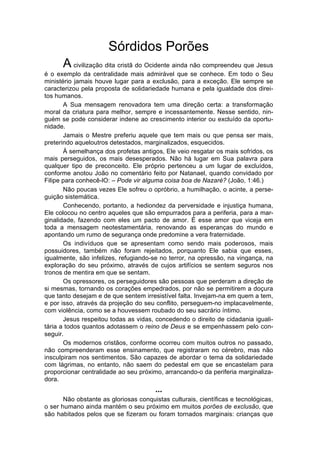 Sórdidos Porões
      A civilização dita cristã do Ocidente ainda não compreendeu que Jesus
é o exemplo da centralidade mais admirável que se conhece. Em todo o Seu
ministério jamais houve lugar para a exclusão, para a exceção. Ele sempre se
caracterizou pela proposta de solidariedade humana e pela igualdade dos direi-
tos humanos.
       A Sua mensagem renovadora tem uma direção certa: a transformação
moral da criatura para melhor, sempre e incessantemente. Nesse sentido, nin-
guém se pode considerar indene ao crescimento interior ou excluído da oportu-
nidade.
       Jamais o Mestre preferiu aquele que tem mais ou que pensa ser mais,
preterindo aqueloutros detestados, marginalizados, esquecidos.
       À semelhança dos profetas antigos, Ele veio resgatar os mais sofridos, os
mais perseguidos, os mais desesperados. Não há lugar em Sua palavra para
qualquer tipo de preconceito. Ele próprio pertenceu a um lugar de excluídos,
conforme anotou João no comentário feito por Natanael, quando convidado por
Filipe para conhecê-lO: – Pode vir alguma coisa boa de Nazaré? (João, 1:46.)
       Não poucas vezes Ele sofreu o opróbrio, a humilhação, o acinte, a perse-
guição sistemática.
       Conhecendo, portanto, a hediondez da perversidade e injustiça humana,
Ele colocou no centro aqueles que são empurrados para a periferia, para a mar-
ginalidade, fazendo com eles um pacto de amor. É esse amor que viceja em
toda a mensagem neotestamentária, renovando as esperanças do mundo e
apontando um rumo de segurança onde predomine a vera fraternidade.
       Os indivíduos que se apresentam como sendo mais poderosos, mais
possuidores, também não foram rejeitados, porquanto Ele sabia que esses,
igualmente, são infelizes, refugiando-se no terror, na opressão, na vingança, na
exploração do seu próximo, através de cujos artifícios se sentem seguros nos
tronos de mentira em que se sentam.
       Os opressores, os perseguidores são pessoas que perderam a direção de
si mesmas, tornando os corações empedrados, por não se permitirem a doçura
que tanto desejam e de que sentem irresistível falta. Invejam-na em quem a tem,
e por isso, através da projeção do seu conflito, perseguem-no implacavelmente,
com violência, como se a houvessem roubado do seu sacrário íntimo.
       Jesus respeitou todas as vidas, concedendo o direito de cidadania iguali-
tária a todos quantos adotassem o reino de Deus e se empenhassem pelo con-
seguir.
       Os modernos cristãos, conforme ocorreu com muitos outros no passado,
não compreenderam esse ensinamento, que registraram no cérebro, mas não
insculpiram nos sentimentos. São capazes de abordar o tema da solidariedade
com lágrimas, no entanto, não saem do pedestal em que se encastelam para
proporcionar centralidade ao seu próximo, arrancando-o da periferia marginaliza-
dora.
                                       ...
       Não obstante as gloriosas conquistas culturais, científicas e tecnológicas,
o ser humano ainda mantém o seu próximo em muitos porões de exclusão, que
são habitados pelos que se fizeram ou foram tornados marginais: crianças que
 