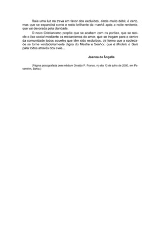 Raia uma luz na treva em favor dos excluídos, ainda muito débil, é certo,
mas que se expandirá como o rosto brilhante da manhã após a noite renitente,
que vai devorada pela claridade.
        O novo Cristianismo propõe que se acabem com os porões, que se reci-
cle o lixo social mediante os mecanismos do amor, que se tragam para o centro
da comunidade todos aqueles que têm sido excluídos, de forma que a socieda-
de se torne verdadeiramente digna do Mestre e Senhor, que é Modelo e Guia
para todos através dos evos...

                                                     Joanna de Ângelis

        (Página psicografada pelo médium Divaldo P. Franco, no dia 13 de julho de 2000, em Pa-
ramirim, Bahia.)
 