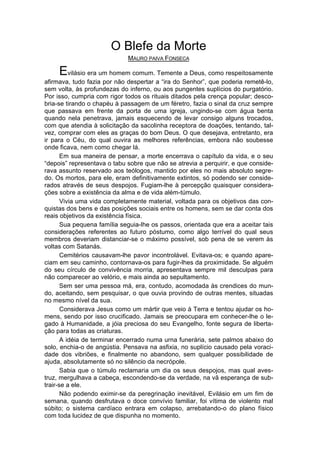 O Blefe da Morte
                             MAURO PAIVA FONSECA

     Evilásio era um homem comum. Temente a Deus, como respeitosamente
afirmava, tudo fazia por não despertar a “ira do Senhor”, que poderia remetê-lo,
sem volta, às profundezas do inferno, ou aos pungentes suplícios do purgatório.
Por isso, cumpria com rigor todos os rituais ditados pela crença popular; desco-
bria-se tirando o chapéu à passagem de um féretro, fazia o sinal da cruz sempre
que passava em frente da porta de uma igreja, ungindo-se com água benta
quando nela penetrava, jamais esquecendo de levar consigo alguns trocados,
com que atendia à solicitação da sacolinha receptora de doações, tentando, tal-
vez, comprar com eles as graças do bom Deus. O que desejava, entretanto, era
ir para o Céu, do qual ouvira as melhores referências, embora não soubesse
onde ficava, nem como chegar lá.
       Em sua maneira de pensar, a morte encerrava o capítulo da vida, e o seu
“depois” representava o tabu sobre que não se atrevia a perquirir, e que conside-
rava assunto reservado aos teólogos, mantido por eles no mais absoluto segre-
do. Os mortos, para ele, eram definitivamente extintos, só podendo ser conside-
rados através de seus despojos. Fugiam-lhe à percepção quaisquer considera-
ções sobre a existência da alma e de vida além-túmulo.
       Vivia uma vida completamente material, voltada para os objetivos das con-
quistas dos bens e das posições sociais entre os homens, sem se dar conta dos
reais objetivos da existência física.
       Sua pequena família seguia-lhe os passos, orientada que era a aceitar tais
considerações referentes ao futuro póstumo, como algo terrível do qual seus
membros deveriam distanciar-se o máximo possível, sob pena de se verem às
voltas com Satanás.
       Cemitérios causavam-lhe pavor incontrolável. Evitava-os; e quando apare-
ciam em seu caminho, contornava-os para fugir-lhes da proximidade. Se alguém
do seu círculo de convivência morria, apresentava sempre mil desculpas para
não comparecer ao velório, e mais ainda ao sepultamento.
       Sem ser uma pessoa má, era, contudo, acomodada às crendices do mun-
do, aceitando, sem pesquisar, o que ouvia provindo de outras mentes, situadas
no mesmo nível da sua.
       Considerava Jesus como um mártir que veio à Terra e tentou ajudar os ho-
mens, sendo por isso crucificado. Jamais se preocupara em conhecer-lhe o le-
gado à Humanidade, a jóia preciosa do seu Evangelho, fonte segura de liberta-
ção para todas as criaturas.
       A idéia de terminar encerrado numa urna funerária, sete palmos abaixo do
solo, enchia-o de angústia. Pensava na asfixia, no suplício causado pela voraci-
dade dos vibriões, e finalmente no abandono, sem qualquer possibilidade de
ajuda, absolutamente só no silêncio da necrópole.
       Sabia que o túmulo reclamaria um dia os seus despojos, mas qual aves-
truz, mergulhava a cabeça, escondendo-se da verdade, na vã esperança de sub-
trair-se a ele.
       Não podendo eximir-se da peregrinação inevitável, Evilásio em um fim de
semana, quando desfrutava o doce convívio familiar, foi vítima de violento mal
súbito; o sistema cardíaco entrara em colapso, arrebatando-o do plano físico
com toda lucidez de que dispunha no momento.
 