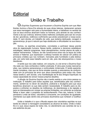Editorial
                    União e Trabalho
     Os Espíritos Superiores que trouxeram a Doutrina Espírita com que Allan
Kardec ilumina a Nova Era através de suas obras básicas, destacaram sempre
que essa mensagem veio para a Humanidade inteira, e trabalham no sentido de
que os seus ensinos alcancem todos os homens, pois através do seu conheci-
mento e da sua vivência, teremos todos melhores condições para sair do círculo
de dor, ignorância, violência e sofrimento que ainda caracterizam a nossa socie-
dade. É, sem dúvida, um trabalho de vulto, que reclama dedicação, coragem e
perseverança, já que é natural que haja obstáculos e dificuldades na sua execu-
ção.
      Somos, os espíritas encarnados, convidados a participar dessa grande
obra de regeneração humana. Nessa tarefa, podemos e devemos estabelecer
estratégias, elaborar programas, fazer planejamentos, montar planos de ação e
realizar treinamentos. Todavia, se não construirmos entre nós os laços da união
sincera e fraternal, que expressam o esforço honesto de colocar em prática os
princípios cristãos que nos norteiam, marcados pela humildade e pela dedica-
ção, por certo todo esse trabalho será em vão, pois não alcançaremos o nosso
desiderato.
      A tarefa que nos cabe realizar, em conjunto, é a de tornar a Doutrina Espí-
rita cada vez mais conhecida e melhor praticada. É obra para muitas reencarna-
ções, que reclama perseverança e continuidade ininterrupta. É tarefa aparente-
mente complexa, mas que se torna simples quando a executamos de conformi-
dade com os princípios de amor que Jesus exemplificou para todos nós. Estar
nessa tarefa é, sem dúvida, uma manifestação de fé dos Amigos Espirituais na
nossa capacidade de vencer nossos próprios desafios.
      A difusão da Doutrina Espírita não é tarefa restrita a uma única pessoa ou
instituição. É trabalho para todos aqueles que, beneficiados pelo seu conheci-
mento, sentem-se no dever de estudá-la, praticá-la e divulgá-la para que seus
benefícios alcancem os que dela sentem necessidade. É trabalho para os dis-
postos a enfrentar os desafios da indiferença, do desinteresse e da rejeição e
para os interessados em romper as próprias limitações, em enfrentar as próprias
falhas e fazer valer o propósito do autoburilamento. Para isto, todavia, é indis-
pensável a união de todos, voluntária e consciente, em condições de igualdade,
orientando sua ação dentro dos princípios doutrinários que norteiam a Codifica-
ção.
      União e trabalho é o que o Mundo espera dos voluntários espíritas na sua
tarefa de colocar a mensagem consoladora ao alcance de todos. União e traba-
lho é o que Jesus espera de todos nós, no atendimento aos carentes de luz e
aos sedentos de paz.              l
 