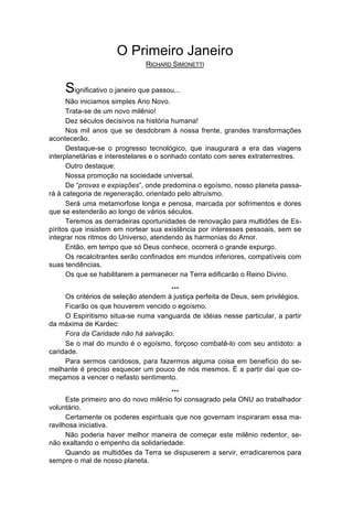 O Primeiro Janeiro
                               RICHARD SIMONETTI


     Significativo o janeiro que passou...
      Não iniciamos simples Ano Novo.
      Trata-se de um novo milênio!
      Dez séculos decisivos na história humana!
      Nos mil anos que se desdobram à nossa frente, grandes transformações
acontecerão.
      Destaque-se o progresso tecnológico, que inaugurará a era das viagens
interplanetárias e interestelares e o sonhado contato com seres extraterrestres.
      Outro destaque:
      Nossa promoção na sociedade universal.
      De “provas e expiações”, onde predomina o egoísmo, nosso planeta passa-
rá à categoria de regeneração, orientado pelo altruísmo.
      Será uma metamorfose longa e penosa, marcada por sofrimentos e dores
que se estenderão ao longo de vários séculos.
      Teremos as derradeiras oportunidades de renovação para multidões de Es-
píritos que insistem em nortear sua existência por interesses pessoais, sem se
integrar nos ritmos do Universo, atendendo às harmonias do Amor.
      Então, em tempo que só Deus conhece, ocorrerá o grande expurgo.
      Os recalcitrantes serão confinados em mundos inferiores, compatíveis com
suas tendências.
      Os que se habilitarem a permanecer na Terra edificarão o Reino Divino.
                                       ...
     Os critérios de seleção atendem à justiça perfeita de Deus, sem privilégios.
     Ficarão os que houverem vencido o egoísmo.
     O Espiritismo situa-se numa vanguarda de idéias nesse particular, a partir
da máxima de Kardec:
     Fora da Caridade não há salvação.
     Se o mal do mundo é o egoísmo, forçoso combatê-lo com seu antídoto: a
caridade.
     Para sermos caridosos, para fazermos alguma coisa em benefício do se-
melhante é preciso esquecer um pouco de nós mesmos. É a partir daí que co-
meçamos a vencer o nefasto sentimento.
                                       ...
      Este primeiro ano do novo milênio foi consagrado pela ONU ao trabalhador
voluntário.
      Certamente os poderes espirituais que nos governam inspiraram essa ma-
ravilhosa iniciativa.
      Não poderia haver melhor maneira de começar este milênio redentor, se-
não exaltando o empenho da solidariedade.
      Quando as multidões da Terra se dispuserem a servir, erradicaremos para
sempre o mal de nosso planeta.
 