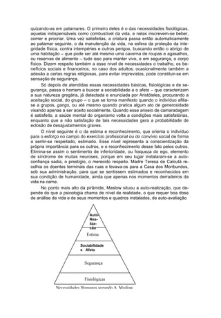 quizando-as em patamares. O primeiro deles é o das necessidades fisiológicas,
aquelas indispensáveis como combustível da vida, e nelas inscrevem-se beber,
comer e procriar. Uma vez satisfeitas, a criatura passa então automaticamente
ao patamar seguinte, o da manutenção da vida, na esfera da proteção da inte-
gridade física, contra intempéries e outros perigos, buscando então o abrigo de
uma habitação – que pode ser até mesmo uma caverna de roupas e agasalhos,
ou reservas de alimento – tudo isso para manter vivo, e em segurança, o corpo
físico. Dizem respeito também a esse nível de necessidades o trabalho, os be-
nefícios sociais e financeiros, no caso dos adultos; ocasionalmente também a
adesão a certas regras religiosas, para evitar imprevistos, pode constituir-se em
sensação de segurança.
      Só depois de atendidas essas necessidades básicas, fisiológicas e de se-
gurança, passa o homem a buscar a sociabilidade e o afeto – que caracterizam
a sua natureza gregária, já detectada e enunciada por Aristóteles, procurando a
aceitação social, do grupo – o que se torna manifesto quando o indivíduo afilia-
se a grupos, gangs, ou até mesmo quando pratica algum ato de generosidade
visando apenas a ser aceito socialmente. Quando esse anseio de camaradagem
é satisfeito, a saúde mental do organismo volta a condições mais satisfatórias,
enquanto que a não satisfação de tais necessidades gera a probabilidade de
eclosão de desajustamentos graves.
      O nível seguinte é o da estima e reconhecimento, que orienta o indivíduo
para o esforço no campo do exercício profissional ou do convívio social de forma
a sentir-se respeitado, estimado. Esse nível representa a conscientização da
própria importância para os outros, e o reconhecimento desse fato pelos outros.
Elimina-se assim o sentimento de inferioridade, ou fraqueza do ego, elemento
de síndrome de muitas neuroses, porque em seu lugar instalaram-se a auto-
confiança sadia, o prestígio, o merecido respeito. Madre Teresa de Calcutá re-
colhia os doentes terminais das ruas e levava-os para a Casa dos Moribundos,
sob sua administração, para que se sentissem estimados e reconhecidos em
sua condição de humanidade, ainda que apenas nos momentos derradeiros da
vida na carne.
      No ponto mais alto da pirâmide, Maslow situou a auto-realização, que de-
pende do que a psicologia chama de nível de realidade, o que requer boa dose
de análise da vida e de seus momentos e quadros instalados, de auto-avaliação


                              Auto-
                              Rea-
                              liza-
                              ção
                            Estima

                         Sociabilidade
                         e Afeto


                           Segurança


                           Fisiológicas
            Necessidades Humanas segundo A. Maslow
 