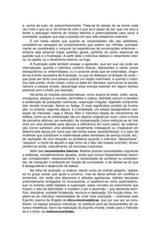 e, acima de tudo, de autoconhecimento. Trata-se do desejo de se tornar cada
vez mais o que se é, de tornar-se tudo o que se é capaz de ser, que nos leva a
tentar a aplicação máxima de nossos talentos e potencialidades para servir à
sociedade, qualquer que seja a posição em que nela estejamos inseridos.
       É por todos sabido que quando as necessidades não são satisfeitas,
constatam-se variações de comportamento que podem ser infinitas, principal-
mente se considerado o conjunto de experiências de encarnações anteriores –
embora seja possível traçar padrões gerais, partindo do ponto essencial da
questão que é a frustração. A partir dela o indivíduo elabora o retraimento inter-
no, ou apatia, ou o retraimento externo, ou fuga.
       A frustração pode também ensejar a agressão, que por sua vez pode ser
internalizada, quando o indivíduo constrói úlceras, depressões e vários outros
desequilíbrios ou enfermidades; ou é possível ainda que se externalize, dirigin-
do-se à fonte causadora da frustração, ou que se desloque na direção do outro –
que pode ser tanto uma pessoa quanto um objeto inanimado: é quando o indiví-
duo bate portas, chuta coisas, come ou bebe em demasia, reprova-se na escola,
namora a pessoa errada, descarrega essa energia batendo em algum boneco
parecido com o chefe, por exemplo.
       Há ainda as reações psicossomáticas, como angina do peito, colite, asma,
enxaqueca, alergias e neurites, dermatites e ciática, resfriado comum e também
a aceleração de pulsações cardíacas, respiração irregular, digestão comprome-
tida, tensão muscular, febres ou fadiga. O mais significativo produto da frustra-
ção, no entanto, segundo alguns, é a ansiedade, um estado desagradável, sen-
sação de mal-estar, vaga e difusa. Mas o indivíduo dispõe de mecanismos de
defesa, como os de substituição (de um objetivo original por outro, como a troca
de parceiros afetivos, por exemplo); de compensação (como esforçar-se ao má-
ximo em uma atividade para atenuar a deficiência em outro setor); de sublima-
ção (como substituir uma atividade socialmente indesejável ou irrealizável em
determinada época por outra que não tenha essas características): é o caso de
mulheres que substituem a maternidade pelas atividades de serviço social, etc.;
de repressão de uma situação ou problema (quando o indivíduo “desconhece”,
“esquece” a morte de alguém e age como se o fato não tivesse ocorrido). Acres-
centam-se ainda, naturalmente, as neuroses e psicoses.
       Além das necessidades básicas, Maslow postula necessidades cognitivas
e estéticas, complementares àquelas, ainda que menos freqüentemente descri-
tas; correspondem, respectivamente, à necessidade de conhecer ou compreen-
der, de manipular o ambiente em função da curiosidade, e de afastar-se do que
é desagradável e desprovido de beleza.
       Na trilha da evolução, a criatura, dando curso ao instinto gregário, realiza-
se no grupo social, que ajuda a construir, mas se deixa asfixiar em conflitos e
tormentos, em razão dos atavismos e atitudes agressivas, hábitos seculares
profundamente arraigados no inconsciente, a repetirem-se como automatismo,
que no entanto estão fadados à superação, pelos convites ao crescimento que
trazem o selo da eternidade, e impelem o ser à ascensão – que demanda sacri-
fício, disciplina, vontade fortalecida, renúncia e dedicação. Em função disso, im-
põem-se ao indivíduo necessidades de nível mais avançado – chamadas pelo
Espírito Joanna de Ângelis de ético-moral-estéticas, que por sua vez se cons-
tituem, no espaço psíquico individual, no vestíbulo para as necessidades de na-
tureza metafísica, fulcro da realização do Espírito imortal, criado para a Felicida-
de e o Amor: as metanecessidades.
 