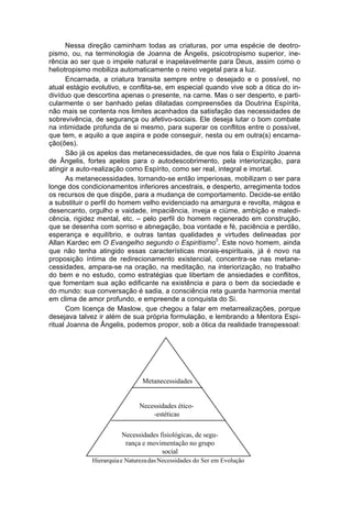 Nessa direção caminham todas as criaturas, por uma espécie de deotro-
pismo, ou, na terminologia de Joanna de Ângelis, psicotropismo superior, ine-
rência ao ser que o impele natural e inapelavelmente para Deus, assim como o
heliotropismo mobiliza automaticamente o reino vegetal para a luz.
       Encarnada, a criatura transita sempre entre o desejado e o possível, no
atual estágio evolutivo, e conflita-se, em especial quando vive sob a ótica do in-
divíduo que descortina apenas o presente, na carne. Mas o ser desperto, e parti-
cularmente o ser banhado pelas dilatadas compreensões da Doutrina Espírita,
não mais se contenta nos limites acanhados da satisfação das necessidades de
sobrevivência, de segurança ou afetivo-sociais. Ele deseja lutar o bom combate
na intimidade profunda de si mesmo, para superar os conflitos entre o possível,
que tem, e aquilo a que aspira e pode conseguir, nesta ou em outra(s) encarna-
ção(ões).
       São já os apelos das metanecessidades, de que nos fala o Espírito Joanna
de Ângelis, fortes apelos para o autodescobrimento, pela interiorização, para
atingir a auto-realização como Espírito, como ser real, integral e imortal.
       As metanecessidades, tornando-se então imperiosas, mobilizam o ser para
longe dos condicionamentos inferiores ancestrais, e desperto, arregimenta todos
os recursos de que dispõe, para a mudança de comportamento. Decide-se então
a substituir o perfil do homem velho evidenciado na amargura e revolta, mágoa e
desencanto, orgulho e vaidade, impaciência, inveja e ciúme, ambição e maledi-
cência, rigidez mental, etc. – pelo perfil do homem regenerado em construção,
que se desenha com sorriso e abnegação, boa vontade e fé, paciência e perdão,
esperança e equilíbrio, e outras tantas qualidades e virtudes delineadas por
                                                       3
Allan Kardec em O Evangelho segundo o Espiritismo . Este novo homem, ainda
que não tenha atingido essas características morais-espirituais, já é novo na
proposição íntima de redirecionamento existencial, concentra-se nas metane-
cessidades, ampara-se na oração, na meditação, na interiorização, no trabalho
do bem e no estudo, como estratégias que libertam de ansiedades e conflitos,
que fomentam sua ação edificante na existência e para o bem da sociedade e
do mundo: sua conversação é sadia, a consciência reta guarda harmonia mental
em clima de amor profundo, e empreende a conquista do Si.
       Com licença de Maslow, que chegou a falar em metarrealizações, porque
desejava talvez ir além de sua própria formulação, e lembrando a Mentora Espi-
ritual Joanna de Ângelis, podemos propor, sob a ótica da realidade transpessoal:




                                Metanecessidades


                               Necessidades ético-
                                   -estéticas


                         Necessidades fisiológicas, de segu-
                          rança e movimentação no grupo
                                       social
              Hierarquia e Natureza das Necessidades do Ser em Evolução
 