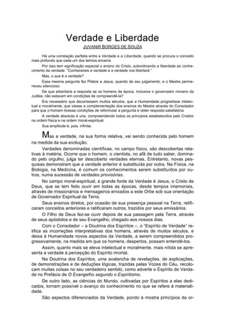 Verdade e Liberdade
                              JUVANIR BORGES DE SOUZA

       Há uma correlação perfeita entre a Verdade e a Liberdade, quando se procura o conceito
mais profundo que cada um dos termos encerra.
       Por isso tem significação especial o ensino do Cristo, subordinando a liberdade ao conhe-
cimento da verdade: “Conhecereis a verdade e a verdade vos libertará.”
       Mas, o que é a verdade?
       Essa mesma pergunta fez Pilatos a Jesus, quando de seu julgamento, e o Mestre perma-
neceu silencioso.
       De que adiantaria a resposta se os homens da época, inclusive o governador romano da
Judéia, não estavam em condições de compreendê-la?
       Era necessário que decorressem muitos séculos, que a Humanidade progredisse intelec-
tual e moralmente, que viesse a complementação dos ensinos do Mestre através do Consolador
para que o homem tivesse condições de reformular a pergunta e obter resposta satisfatória.
       A verdade absoluta é una, compreendendo todos os princípios estabelecidos pelo Criador
na ordem física e na ordem moral-espiritual.
       Sua amplitude é, pois, infinita.

      Mas a verdade, na sua forma relativa, vai sendo conhecida pelo homem
na medida da sua evolução.
       Verdades denominadas científicas, no campo físico, são descobertas rela-
tivas à matéria. Ocorre que o homem, o cientista, no afã de tudo saber, domina-
do pelo orgulho, julga ter descoberto verdades eternas. Entretanto, novas pes-
quisas demonstram que a verdade anterior é substituída por outra. Na Física, na
Biologia, na Medicina, é comum os conhecimentos serem substituídos por ou-
tros, numa sucessão de verdades provisórias.
       No campo moral-espiritual, a grande fonte da Verdade é Jesus, o Cristo de
Deus, que se tem feito ouvir em todas as épocas, desde tempos imemoriais,
através de missionários e mensageiros enviados a este Orbe sob sua orientação
de Governador Espiritual da Terra.
       Seus ensinos diretos, por ocasião de sua presença pessoal na Terra, retifi-
caram conceitos anteriores e ratificaram outros, trazidos por seus emissários.
       O Filho de Deus fez-se ouvir depois de sua passagem pela Terra, através
de seus apóstolos e de seu Evangelho, chegado aos nossos dias.
       Com o Consolador – a Doutrina dos Espíritos –, o “Espírito de Verdade” re-
tifica as incorreções interpretativas dos homens, através de muitos séculos, e
deixa à Humanidade novos aspectos da Verdade, a serem compreendidos pro-
gressivamente, na medida em que os homens, despertos, possam entendê-los.
       Assim, quanto mais se eleva intelectual e moralmente, mais nítida se apre-
senta a verdade à percepção do Espírito imortal.
       Na Doutrina dos Espíritos, uma avalancha de revelações, de explicações,
de demonstrações e de deduções lógicas, trazidas pelas Vozes do Céu, recolo-
cam muitas coisas no seu verdadeiro sentido, como adverte o Espírito de Verda-
de no Prefácio de O Evangelho segundo o Espiritismo.
       De outro lado, as ciências do Mundo, cultivadas por Espíritos a elas dedi-
cados, tornam possível o avanço do conhecimento no que se refere à materiali-
dade.
       São aspectos diferenciados da Verdade, pondo à mostra princípios da or-
 