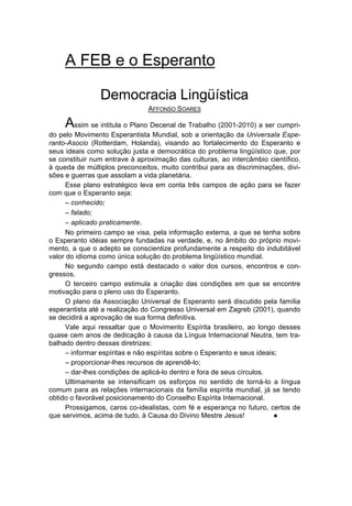 A FEB e o Esperanto

                Democracia Lingüística
                               AFFONSO SOARES

     Assim se intitula o Plano Decenal de Trabalho (2001-2010) a ser cumpri-
do pelo Movimento Esperantista Mundial, sob a orientação da Universala Espe-
ranto-Asocio (Rotterdam, Holanda), visando ao fortalecimento do Esperanto e
seus ideais como solução justa e democrática do problema lingüístico que, por
se constituir num entrave à aproximação das culturas, ao intercâmbio científico,
à queda de múltiplos preconceitos, muito contribui para as discriminações, divi-
sões e guerras que assolam a vida planetária.
      Esse plano estratégico leva em conta três campos de ação para se fazer
com que o Esperanto seja:
      – conhecido;
      – falado;
      – aplicado praticamente.
      No primeiro campo se visa, pela informação externa, a que se tenha sobre
o Esperanto idéias sempre fundadas na verdade, e, no âmbito do próprio movi-
mento, a que o adepto se conscientize profundamente a respeito do indubitável
valor do idioma como única solução do problema lingüístico mundial.
      No segundo campo está destacado o valor dos cursos, encontros e con-
gressos.
      O terceiro campo estimula a criação das condições em que se encontre
motivação para o pleno uso do Esperanto.
      O plano da Associação Universal de Esperanto será discutido pela família
esperantista até a realização do Congresso Universal em Zagreb (2001), quando
se decidirá a aprovação de sua forma definitiva.
      Vale aqui ressaltar que o Movimento Espírita brasileiro, ao longo desses
quase cem anos de dedicação à causa da Língua Internacional Neutra, tem tra-
balhado dentro dessas diretrizes:
      – informar espíritas e não espíritas sobre o Esperanto e seus ideais;
      – proporcionar-lhes recursos de aprendê-lo;
      – dar-lhes condições de aplicá-lo dentro e fora de seus círculos.
      Ultimamente se intensificam os esforços no sentido de torná-lo a língua
comum para as relações internacionais da família espírita mundial, já se tendo
obtido o favorável posicionamento do Conselho Espírita Internacional.
      Prossigamos, caros co-idealistas, com fé e esperança no futuro, certos de
que servimos, acima de tudo, à Causa do Divino Mestre Jesus!              l
 