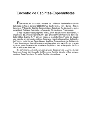 Encontro de Espíritas-Esperantistas

     Realizou-se em 3-12-2000, na sede da União das Sociedades Espíritas
do Estado do Rio de Janeiro-USEERJ (Rua dos Inválidos, 182 – Centro – Rio de
               o
Janeiro), o 7 Encontro Espírita-Esperantista do Estado do Rio de Janeiro, com o
tema Brasil, Pátria do Evangelho – Esperanto, Elo de Amor e Fraternidade.
      O rico e substancioso programa incluiu, além das atividades tradicionais, o
lançamento do Almanako Lorenz 2001 pelo próprio Diretor-Presidente da Socie-
dade Editora Espírita F. V. Lorenz, nosso co-idealista Délio Pereira de Souza;
uma palestra em português, sobre o Esperanto nos círculos espíritas do Brasil e
do Exterior, proferida por César Soares dos Reis, Presidente do Lar Fabiano de
Cristo; depoimentos de espíritas-esperantistas sobre suas experiências nos ser-
viços em que o Esperanto se associa ao Espiritismo para a divulgação da Dou-
trina; e atividades artísticas.
      Os participantes, divididos em dois grupos, debateram os seguintes temas:
Esperanto, língua da integração do Movimento Espírita Mundial e Qual a impor-
tância da Casa Espírita no Conselho Espírita Internacional.      l
 