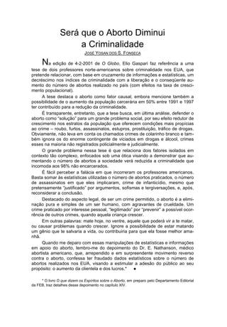 Será que o Aborto Diminui
                     a Criminalidade
                              JOSÉ YOSAN DOS S. FONSECA

      Na edição de 4-2-2001 de O Globo, Elio Gaspari faz referência a uma
tese de dois professores norte-americanos sobre criminalidade nos EUA, que
pretende relacionar, com base em cruzamento de informações e estatísticas, um
decréscimo nos índices de criminalidade com a liberação e o conseqüente au-
mento do número de abortos realizado no país (com efeitos na taxa de cresci-
mento populacional).
      A tese destaca o aborto como fator causal, embora mencione também a
possibilidade de o aumento da população carcerária em 50% entre 1991 e 1997
ter contribuído para a redução da criminalidade.
      É transparente, entretanto, que a tese busca, em última análise, defender o
aborto como “solução” para um grande problema social, por seu efeito redutor de
crescimento nos estratos da população que oferecem condições mais propícias
ao crime – roubo, furtos, assassinatos, estupros, prostituição, tráfico de drogas.
Obviamente, não leva em conta os chamados crimes de colarinho branco e tam-
bém ignora os do enorme contingente de viciados em drogas e álcool, crimes
esses na maioria não registrados policialmente e judicialmente.
      O grande problema nessa tese é que relaciona dois fatores isolados em
contexto tão complexo, enfocados sob uma ótica visando a demonstrar que au-
mentando o número de abortos a sociedade verá reduzida a criminalidade que
incomoda aos 98% não encarcerados.
      É fácil perceber a falácia em que incorreram os professores americanos.
Basta somar às estatísticas utilizadas o número de abortos praticados, o número
de assassinatos em que eles implicaram, crime de infanticídio, mesmo que
pretensamente “justificado” por argumentos, sofismas e tergiversações, e, após,
reconsiderar a conclusão.
      Destacado do aspecto legal, de ser um crime permitido, o aborto é a elimi-
nação pura e simples de um ser humano, com agravantes de crueldade. Um
crime praticado por interesse pessoal, “legitimado” por “prevenir” a possível ocor-
rência de outros crimes, quando aquela criança crescer.
      Em outras palavras: mate hoje, no ventre, aquele que poderá vir a te matar,
ou causar problemas quando crescer. Ignore a possibilidade de estar matando
um gênio que te salvaria a vida, ou contribuiria para que ela fosse melhor ama-
nhã.
      Quando me deparo com essas manipulações de estatísticas e informações
em apoio do aborto, lembro-me do depoimento do Dr. E. Nathanson, médico
abortista americano, que, arrependido e em surpreendente movimento reverso
contra o aborto, confessa ter fraudado dados estatísticos sobre o número de
abortos realizados nos EUA, visando a estimular a adesão do público ao seu
propósito: o aumento da clientela e dos lucros.*    l


     * O livro O que dizem os Espíritos sobre o Aborto, em preparo pelo Departamento Editorial
da FEB, traz detalhes desse depoimento no capítulo XIV.
 