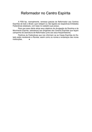 Reformador no Centro Espírita

        A FEB faz, mensalmente, remessa gratuita de Reformador aos Centros
Espíritas de todo o Brasil, quer estejam ou não ligados às respectivas Entidades
Federativas estaduais, com base no cadastro que possui.
        Para que essa oferta atinja seus objetivos de divulgação da Doutrina e do
Movimento Espírita, solicitamos aos dirigentes dos Centros Espíritas que façam
campanha de assinatura de Reformador junto aos seus freqüentadores.
        Pedimos às Federativas que nos informem se as Casas Espíritas do Es-
tado estão recebendo a Revista, assim como os nomes e endereços das novas
instituições.       l
 