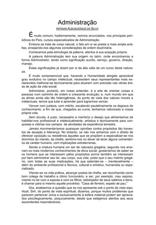 Administração
                         IAPONAN ALBUQUERQUE DA SILVA

     É muito comum, hodiernamente, vermos anunciados, nos principais peri-
ódicos do País, cursos especializados de Administração.
       Embora se trate de coisa natural, o fato em si se presta a mais ampla aná-
lise, ensejando-nos algumas considerações de ordem doutrinária.
       Comecemos pela etimologia da palavra, atentos à sua acepção própria.
       A palavra Administração tem sua origem no latim, onde encontramos a
forma Administrator, tendo como significação auxílio, serviço, governo, direção,
manejo.
       Estas significações já dizem por si da alta valia de um curso desta nature-
za.
       É muito compreensível que, havendo a Humanidade atingido apreciável
grau evolutivo no campo intelectual, necessitem seus representantes mais es-
clarecidos melhorar-se tecnicamente para atuarem com precisão nas várias áre-
as de ação da vida social.
       Administrar, portanto, em nosso entender, é a arte de orientar coisas e
pessoas num caminho de ordem e crescente evolução; e, num mundo em que
as almas ainda são tão heterogêneas, do ponto de vista dos valores morais e
intelectuais, temos que lutar e aprender para lograrmos vencer.
       Vencer com justeza, com mérito, escalando paulatinamente os degraus do
conhecimento, a fim de que, chegados ao cume, tenhamos valorizado a nossa
própria vida.
       Sem dúvida, é justo, necessário e meritório o desejo que alimentamos de
habilitar-nos profissional e intelectualmente, artística e tecnicamente para con-
quistas e vitórias nos campos de atividades da experiência terrestre.
       Jamais movimentaríamos quaisquer opiniões contra propósitos tão hones-
tos de atuação e liderança. No entanto, se não nos achamos com o direito de
oferecer oposição ou resistência àqueles que se propõem a especializar-se nos
domínios do mando, da chefia, sentimo-nos no dever de tecer alguns comentári-
os de caráter humano, com implicações extraterrenas.
       Sendo a criatura humana um ser de natureza gregária, segundo nos ensi-
nam os mais modernos conhecimentos de ética social, gostaríamos de saber se
os homens que se interessam pelos propósitos acima também se interessam
por bem administrar seu lar, seu corpo, sua vida, posto que o seu instinto gregá-
rio, com todas as suas implicações, há que estender-se – inevitavelmente –
além do ambiente profissional e técnico, cultural e artístico, humanista ou espe-
cializado.
       Vitoriar-se na vida prática, alcançar postos de chefia, ser reconhecido como
bom colega de trabalho e ótimo funcionário, e ser, por exemplo, mau esposo,
rixento no lar com a esposa e com os filhos, esbanjador de seus salários e bens,
é chamar para si mesmo aquele provérbio: “Casa de ferreiro, espeto de pau.”
       Ora, analisemos a questão que se nos apresenta sob o ponto de vista espi-
ritual. Sim, do ponto de vista espiritual, dizemos, porque muitos problemas que
parecem pertencer única e exclusivamente à esfera material podem ser aprecia-
dos psicologicamente, psiquicamente, desde que estejamos atentos aos seus
ascendentes imponderáveis.
 