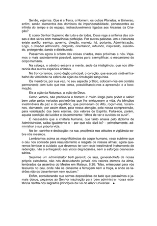 Senão, vejamos. Que é a Terra, o Homem, os outros Planetas, o Universo,
enfim, senão elementos dos domínios da imponderabilidade, pertencentes ao
infinito do tempo e do espaço, indissoluvelmente ligados aos Arcanos da Cria-
ção?
       E como Senhor Supremo de tudo e de todos, Deus rege a sinfonia das coi-
sas e dos seres com maravilhosa perfeição. Por outras palavras, em a Natureza
existe auxílio, serviço, governo, direção, manejo; há, portanto, Administração.
Logo, o Criador administra, dirigindo, orientando, influindo, inspirando, assistin-
do, protegendo, dando e distribuindo.
       Passemos agora à ordem das coisas criadas, mais próximas a nós. Veja-
mos o mais sucintamente possível, apenas para exemplificar, o mecanismo do
corpo humano.
       Na cabeça, o cérebro encerra a mente, sede da inteligência, que nos dife-
rencia das outras espécies animais.
       No tronco temos, como órgão principal, o coração, que executa notável tra-
balho de vitalidade na esfera de ação da circulação sanguínea.
       Os membros, por sua vez, no seu aspecto prático, colocam-nos em contato
permanente com tudo que nos cerca, possibilitando-nos a apreensão e a loco-
moção.
       Eis a ação da Natureza, a ação de Deus.
       Como vemos, não precisaria o homem ir muito longe para poder e saber
bem zelar pelos variados patrimônios que lhe enriquecem a vida. As bênçãos
inestimáveis da paz e do equilíbrio, que promanam do Alto, roçam-nos, tocam-
nos, clamando, por assim dizer, pela nossa atenção, pela nossa compreensão,
para valorização dos bens eternos, dos valores do Espírito. Falta-nos, porém,
aquela condição de lucidez e discernimento: “olhos de ver e ouvidos de ouvir”.
       É necessário que a criatura humana, que tanto anseia pelo diploma de
Administrador, saiba igualmente e – por que não dizê-lo? – primeiramente, ad-
ministrar a sua própria vida.
       No lar, carinho e dedicação; na rua, prudência nas atitudes e vigilância so-
bre nós mesmos.
       Lembramos acima as magnificências do corpo humano, vaso sublime que
o céu nos concede para reajustamento e resgate de nossas almas; agora que-
remos lembrar o cuidado que devemos ter com este inestimável instrumento de
redenção, não o entregando aos vícios degradantes, nem a esforços desneces-
sários.
       Sejamos um administrator belli gerendi, ou seja, general-chefe da nossa
própria existência, não nos descuidando jamais dos valores eternos da alma,
lembrados da assertiva do Mestre em Mateus, 6:20: “Mas, entesourai para vós
tesouros no céu, onde não os consome a ferrugem nem a traça, e onde os la-
drões não os desenterram nem roubam.”
       Enfim, considerando que somos depositários de tudo que possuímos e ja-
mais donos, peçamos ao Senhor inspiração para bem administrar nossa exis-
tência dentro dos sagrados princípios da Lei do Amor Universal. l
 