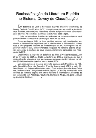 Reclassificação da Literatura Espírita
   no Sistema Dewey de Classificação

     Em dezembro de 2000 a Federação Espírita Brasileira encaminhou ao
Dewey Decimal Classification (DDC) uma proposta para reclassificação dos li-
vros espíritas, assinada pelo Presidente Juvanir Borges de Souza, com indica-
ções objetivas no sentido de identificar cada livro de cada edição.
      O ISBN – Internacional Standart Book Number – é um sistema internacional
padronizado de numeração e identificação de títulos de livros.
      Como no sistema ISBN os livros espíritas estavam mal classificados, sob
divisão e disciplinas incompatíveis com a sua natureza, a FEB solicitou um es-
tudo e uma proposta concreta de reclassificação ao Dr. Washington Luiz No-
gueira Fernandes que, após demoradas pesquisas na literatura espírita em ge-
ral, apresentou o resultado de seus estudos, plenamente aprovados pelo Presi-
dente da FEB.
      Encaminhada a proposta em dezembro de 2000, o Presidente recebeu, em
20 de fevereiro de 2001, do órgão competente do DDC, a informação de que a
reclassificação foi aceita e que as mudanças sugeridas serão incluídas na edi-
ção 23 da Classificação, prevista para o ano de 2004.
      Vale assinalar que a proposta aprovada, assinada pelo Presidente da FEB,
pelo Secretário-Geral do Conselho Espírita Internacional (CEI) e pelo Dr.
Washington Luiz Nogueira Fernandes, como Presidente da Associação de Edito-
ras, Distribuidoras e Divulgadores do Livro Espírita (ADELER), resolve uma séria
questão da literatura espírita em âmbito nacional e internacional, deixando de
ser confundida com Astrologia, Ocultismo, Quirologia, Magia, etc. para se situar
na disciplina Spiritism.         l
 