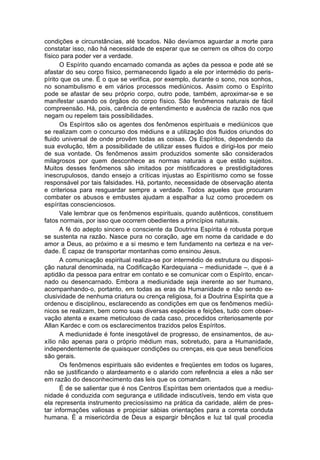 condições e circunstâncias, até tocados. Não devíamos aguardar a morte para
constatar isso, não há necessidade de esperar que se cerrem os olhos do corpo
físico para poder ver a verdade.
      O Espírito quando encarnado comanda as ações da pessoa e pode até se
afastar do seu corpo físico, permanecendo ligado a ele por intermédio do peris-
pírito que os une. É o que se verifica, por exemplo, durante o sono, nos sonhos,
no sonambulismo e em vários processos mediúnicos. Assim como o Espírito
pode se afastar de seu próprio corpo, outro pode, também, aproximar-se e se
manifestar usando os órgãos do corpo físico. São fenômenos naturais de fácil
compreensão. Há, pois, carência de entendimento e ausência de razão nos que
negam ou repelem tais possibilidades.
      Os Espíritos são os agentes dos fenômenos espirituais e mediúnicos que
se realizam com o concurso dos médiuns e a utilização dos fluidos oriundos do
fluido universal de onde provêm todas as coisas. Os Espíritos, dependendo da
sua evolução, têm a possibilidade de utilizar esses fluidos e dirigi-los por meio
de sua vontade. Os fenômenos assim produzidos somente são considerados
milagrosos por quem desconhece as normas naturais a que estão sujeitos.
Muitos desses fenômenos são imitados por mistificadores e prestidigitadores
inescrupulosos, dando ensejo a críticas injustas ao Espiritismo como se fosse
responsável por tais falsidades. Há, portanto, necessidade de observação atenta
e criteriosa para resguardar sempre a verdade. Todos aqueles que procuram
combater os abusos e embustes ajudam a espalhar a luz como procedem os
espíritas conscienciosos.
      Vale lembrar que os fenômenos espirituais, quando autênticos, constituem
fatos normais, por isso que ocorrem obedientes a princípios naturais.
      A fé do adepto sincero e consciente da Doutrina Espírita é robusta porque
se sustenta na razão. Nasce pura no coração, age em nome da caridade e do
amor a Deus, ao próximo e a si mesmo e tem fundamento na certeza e na ver-
dade. É capaz de transportar montanhas como ensinou Jesus.
      A comunicação espiritual realiza-se por intermédio de estrutura ou disposi-
ção natural denominada, na Codificação Kardequiana – mediunidade –, que é a
aptidão da pessoa para entrar em contato e se comunicar com o Espírito, encar-
nado ou desencarnado. Embora a mediunidade seja inerente ao ser humano,
acompanhando-o, portanto, em todas as eras da Humanidade e não sendo ex-
clusividade de nenhuma criatura ou crença religiosa, foi a Doutrina Espírita que a
ordenou e disciplinou, esclarecendo as condições em que os fenômenos mediú-
nicos se realizam, bem como suas diversas espécies e feições, tudo com obser-
vação atenta e exame meticuloso de cada caso, procedidos criteriosamente por
Allan Kardec e com os esclarecimentos trazidos pelos Espíritos.
      A mediunidade é fonte inesgotável de progresso, de ensinamentos, de au-
xílio não apenas para o próprio médium mas, sobretudo, para a Humanidade,
independentemente de quaisquer condições ou crenças, eis que seus benefícios
são gerais.
      Os fenômenos espirituais são evidentes e freqüentes em todos os lugares,
não se justificando o alardeamento e o alarido com referência a eles a não ser
em razão do desconhecimento das leis que os comandam.
      É de se salientar que é nos Centros Espíritas bem orientados que a mediu-
nidade é conduzida com segurança e utilidade indiscutíveis, tendo em vista que
ela representa instrumento preciosíssimo na prática da caridade, além de pres-
tar informações valiosas e propiciar sábias orientações para a correta conduta
humana. É a misericórdia de Deus a espargir bênçãos e luz tal qual procedia
 