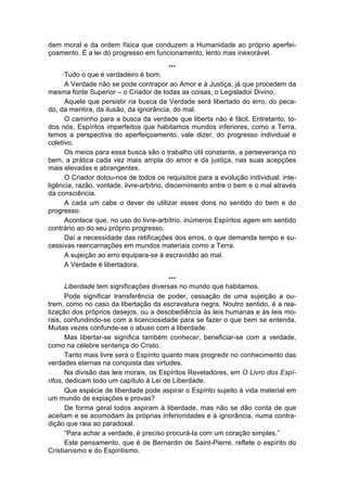 dem moral e da ordem física que conduzem a Humanidade ao próprio aperfei-
çoamento. É a lei do progresso em funcionamento, lento mas inexorável.
                                        ...
      Tudo o que é verdadeiro é bom.
      A Verdade não se pode contrapor ao Amor e à Justiça, já que procedem da
mesma fonte Superior – o Criador de todas as coisas, o Legislador Divino.
      Aquele que persistir na busca da Verdade será libertado do erro, do peca-
do, da mentira, da ilusão, da ignorância, do mal.
      O caminho para a busca da verdade que liberta não é fácil. Entretanto, to-
dos nós, Espíritos imperfeitos que habitamos mundos inferiores, como a Terra,
temos a perspectiva do aperfeiçoamento, vale dizer, do progresso individual e
coletivo.
      Os meios para essa busca são o trabalho útil constante, a perseverança no
bem, a prática cada vez mais ampla do amor e da justiça, nas suas acepções
mais elevadas e abrangentes.
      O Criador dotou-nos de todos os requisitos para a evolução individual: inte-
ligência, razão, vontade, livre-arbítrio, discernimento entre o bem e o mal através
da consciência.
      A cada um cabe o dever de utilizar esses dons no sentido do bem e do
progresso.
      Acontece que, no uso do livre-arbítrio, inúmeros Espíritos agem em sentido
contrário ao do seu próprio progresso.
      Daí a necessidade das retificações dos erros, o que demanda tempo e su-
cessivas reencarnações em mundos materiais como a Terra.
      A sujeição ao erro equipara-se à escravidão ao mal.
      A Verdade é libertadora.
                                        ...
       Liberdade tem significações diversas no mundo que habitamos.
       Pode significar transferência de poder, cessação de uma sujeição a ou-
trem, como no caso da libertação da escravatura negra. Noutro sentido, é a rea-
lização dos próprios desejos, ou a desobediência às leis humanas e às leis mo-
rais, confundindo-se com a licenciosidade para se fazer o que bem se entenda.
Muitas vezes confunde-se o abuso com a liberdade.
       Mas libertar-se significa também conhecer, beneficiar-se com a verdade,
como na célebre sentença do Cristo.
       Tanto mais livre será o Espírito quanto mais progredir no conhecimento das
verdades eternas na conquista das virtudes.
       Na divisão das leis morais, os Espíritos Reveladores, em O Livro dos Espí-
ritos, dedicam todo um capítulo à Lei de Liberdade.
       Que espécie de liberdade pode aspirar o Espírito sujeito à vida material em
um mundo de expiações e provas?
       De forma geral todos aspiram à liberdade, mas não se dão conta de que
aceitam e se acomodam às próprias inferioridades e à ignorância, numa contra-
dição que raia ao paradoxal.
       “Para achar a verdade, é preciso procurá-la com um coração simples.”
       Este pensamento, que é de Bernardin de Saint-Pierre, reflete o espírito do
Cristianismo e do Espiritismo.
 