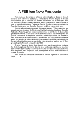 A FEB tem Novo Presidente
      Após mais de dez anos de eficiente administração da Casa de Ismael,
exercida com extremada dedicação, o Presidente Juvanir Borges de Souza,
consciente de que já cumprira sua missão, não aceitou ser re-eleito para mais
um mandato e indicou o Vice-Presidente Nestor João Masotti para sucedê-lo, o
qual foi eleito Presidente da Federação Espírita Brasileira, por unanimidade, na
Reunião Ordinária do seu Conselho Superior, em 24 de março deste ano.
      Durante a Presidência de Juvanir Borges de Souza a FEB consolidou a sua
posição de coordenadora do Movimento Espírita brasileiro através do Conselho
Federativo Nacional, por ele presidido; intensificou as atividades de Evangeliza-
ção Espírita Infanto-Juvenil e do Estudo Sistematizado da Doutrina Espírita; lan-
çou as campanhas de amplitude nacional – Viver em Família, Em defesa da
                                                        o
Vida e de Divulgação do Espiritismo – e promoveu o 1 Congresso Espírita Bra-
sileiro em outubro de 1999. No âmbito internacional, participou da fundação do
                                                                           o
Conselho Espírita Internacional, dando-lhe integral apoio, e realizou seu 1 Con-
gresso Espírita Mundial, em outubro de 1995.
      O novo Presidente Nestor João Masotti, com grande experiência no traba-
lho de Unificação do Movimento Espírita e de união dos espíritas, na condição
de Secretário do Conselho Federativo Nacional e Coordenador das suas Comis-
sões Regionais, está preparado para desempenhar a difícil mas nobre missão
que lhe é confiada.
      Para esses dois valorosos servidores de Ismael, rogamos as bênçãos de
Jesus.         l
 