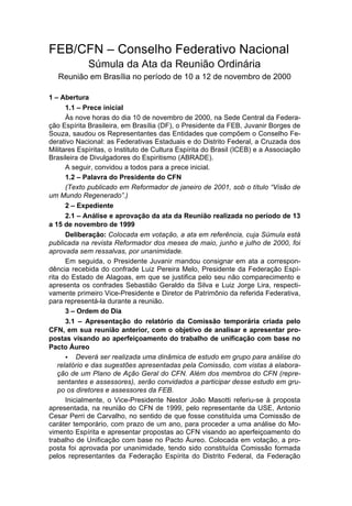 FEB/CFN – Conselho Federativo Nacional
             Súmula da Ata da Reunião Ordinária
   Reunião em Brasília no período de 10 a 12 de novembro de 2000

1 – Abertura
       1.1 – Prece inicial
       Às nove horas do dia 10 de novembro de 2000, na Sede Central da Federa-
ção Espírita Brasileira, em Brasília (DF), o Presidente da FEB, Juvanir Borges de
Souza, saudou os Representantes das Entidades que compõem o Conselho Fe-
derativo Nacional: as Federativas Estaduais e do Distrito Federal, a Cruzada dos
Militares Espíritas, o Instituto de Cultura Espírita do Brasil (ICEB) e a Associação
Brasileira de Divulgadores do Espiritismo (ABRADE).
       A seguir, convidou a todos para a prece inicial.
       1.2 – Palavra do Presidente do CFN
       (Texto publicado em Reformador de janeiro de 2001, sob o título “Visão de
um Mundo Regenerado”.)
       2 – Expediente
       2.1 – Análise e aprovação da ata da Reunião realizada no período de 13
a 15 de novembro de 1999
       Deliberação: Colocada em votação, a ata em referência, cuja Súmula está
publicada na revista Reformador dos meses de maio, junho e julho de 2000, foi
aprovada sem ressalvas, por unanimidade.
       Em seguida, o Presidente Juvanir mandou consignar em ata a correspon-
dência recebida do confrade Luiz Pereira Melo, Presidente da Federação Espí-
rita do Estado de Alagoas, em que se justifica pelo seu não comparecimento e
apresenta os confrades Sebastião Geraldo da Silva e Luiz Jorge Lira, respecti-
vamente primeiro Vice-Presidente e Diretor de Patrimônio da referida Federativa,
para representá-la durante a reunião.
       3 – Ordem do Dia
       3.1 – Apresentação do relatório da Comissão temporária criada pelo
CFN, em sua reunião anterior, com o objetivo de analisar e apresentar pro-
postas visando ao aperfeiçoamento do trabalho de unificação com base no
Pacto Áureo
       • Deverá ser realizada uma dinâmica de estudo em grupo para análise do
    relatório e das sugestões apresentadas pela Comissão, com vistas à elabora-
    ção de um Plano de Ação Geral do CFN. Além dos membros do CFN (repre-
    sentantes e assessores), serão convidados a participar desse estudo em gru-
    po os diretores e assessores da FEB.
       Inicialmente, o Vice-Presidente Nestor João Masotti referiu-se à proposta
apresentada, na reunião do CFN de 1999, pelo representante da USE, Antonio
Cesar Perri de Carvalho, no sentido de que fosse constituída uma Comissão de
caráter temporário, com prazo de um ano, para proceder a uma análise do Mo-
vimento Espírita e apresentar propostas ao CFN visando ao aperfeiçoamento do
trabalho de Unificação com base no Pacto Áureo. Colocada em votação, a pro-
posta foi aprovada por unanimidade, tendo sido constituída Comissão formada
pelos representantes da Federação Espírita do Distrito Federal, da Federação
 