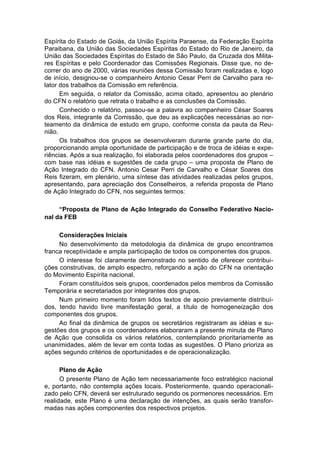 Espírita do Estado de Goiás, da União Espírita Paraense, da Federação Espírita
Paraibana, da União das Sociedades Espíritas do Estado do Rio de Janeiro, da
União das Sociedades Espíritas do Estado de São Paulo, da Cruzada dos Milita-
res Espíritas e pelo Coordenador das Comissões Regionais. Disse que, no de-
correr do ano de 2000, várias reuniões dessa Comissão foram realizadas e, logo
de início, designou-se o companheiro Antonio Cesar Perri de Carvalho para re-
lator dos trabalhos da Comissão em referência.
      Em seguida, o relator da Comissão, acima citado, apresentou ao plenário
do CFN o relatório que retrata o trabalho e as conclusões da Comissão.
      Conhecido o relatório, passou-se a palavra ao companheiro César Soares
dos Reis, integrante da Comissão, que deu as explicações necessárias ao nor-
teamento da dinâmica de estudo em grupo, conforme consta da pauta da Reu-
nião.
      Os trabalhos dos grupos se desenvolveram durante grande parte do dia,
proporcionando ampla oportunidade de participação e de troca de idéias e expe-
riências. Após a sua realização, foi elaborada pelos coordenadores dos grupos –
com base nas idéias e sugestões de cada grupo – uma proposta de Plano de
Ação Integrado do CFN. Antonio Cesar Perri de Carvalho e César Soares dos
Reis fizeram, em plenário, uma síntese das atividades realizadas pelos grupos,
apresentando, para apreciação dos Conselheiros, a referida proposta de Plano
de Ação Integrado do CFN, nos seguintes termos:

     “Proposta de Plano de Ação Integrado do Conselho Federativo Nacio-
nal da FEB

     Considerações Iniciais
     No desenvolvimento da metodologia da dinâmica de grupo encontramos
franca receptividade e ampla participação de todos os componentes dos grupos.
     O interesse foi claramente demonstrado no sentido de oferecer contribui-
ções construtivas, de amplo espectro, reforçando a ação do CFN na orientação
do Movimento Espírita nacional.
     Foram constituídos seis grupos, coordenados pelos membros da Comissão
Temporária e secretariados por integrantes dos grupos.
     Num primeiro momento foram lidos textos de apoio previamente distribuí-
dos, tendo havido livre manifestação geral, a título de homogeneização dos
componentes dos grupos.
     Ao final da dinâmica de grupos os secretários registraram as idéias e su-
gestões dos grupos e os coordenadores elaboraram a presente minuta de Plano
de Ação que consolida os vários relatórios, contemplando prioritariamente as
unanimidades, além de levar em conta todas as sugestões. O Plano prioriza as
ações segundo critérios de oportunidades e de operacionalização.

      Plano de Ação
      O presente Plano de Ação tem necessariamente foco estratégico nacional
e, portanto, não contempla ações locais. Posteriormente, quando operacionali-
zado pelo CFN, deverá ser estruturado segundo os pormenores necessários. Em
realidade, este Plano é uma declaração de intenções, as quais serão transfor-
madas nas ações componentes dos respectivos projetos.
 