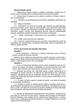 Recomendações gerais
      1 – Desenvolver projetos simples e objetivos, aplicáveis, dirigidos aos di-
versos níveis de trabalhadores e freqüentadores dos Centros Espíritas;
      2 – Comprometer os projetos com o estudo, a prática e a difusão, nesta or-
dem, contemplando:
      2.1 – Identificar as necessidades que permitam estabelecer diagnóstico da
realidade;
      2.2 – Eleger prioridades;
      2.3 – Estabelecer um conjunto de ações que atendam às especificações:
ensinar como fazer; como atuar em administração; como aproveitar oportunida-
des; centrar o trabalho nas federativas; planejar, organizar, criar equipes, des-
centralizar, avaliar, motivar, criar assessoria técnica, valorizar exemplificação
pessoal, estabelecer padrões associados à ética para a divulgação;
      2.4 – Utilizar metodologia e instrumentos que sensibilizem e conscienti-
zem;
      2.5 – Avaliar continuamente para replanejar;
      2.6 – Valorizar o atendimento aos que procurem a Casa Espírita a partir de
expressões que caracterizem a verdadeira fraternidade, base de sustentação de
todas as ações espíritas.

     Planos decorrentes das Questões Discutidas
     Questão 1:
     • Como aperfeiçoar e dinamizar o trabalho sistemático para a difusão,
   estudo e prática da Doutrina Espírita?
     Elaborar plano global de relacionamento espírita (pessoal, institucional e
social) que privilegie a fraternidade entre as pessoas, o respeito entre as institui-
ções e o relacionamento ético com a sociedade.
     Questão 2:
     • Como as Federativas Estaduais devem definir parâmetros para os pro-
   cessos de criação, de filiação e desfiliação de Centros Espíritas, bem como
   para o relacionamento com organizações aparentemente “concorrentes”?
     1 – Elaborar documento com orientação passo a passo, baseando-se no
Orientação ao Centro Espírita e no Manual de Administração das Instituições
Espíritas, ressaltando-se que as instituições deverão ter como bússola os pos-
tulados da Codificação da Doutrina Espírita. Tal documento contemplará os se-
guintes aspectos:
     1.1 – Criação: fomento e apoio à criação de grupos, com oferta de modelos
de documentos constitutivos;
     1.2 – Adesão ou união: os critérios devem refletir os padrões doutrinários e
administrativos consoantes com as diretrizes federativas. Cancelamento da ade-
são ou união: com base em comissão que avalie a existência de fatos relevantes
que caracterizem descumprimentos dos critérios de adesão;

     2 – Quanto às organizações aparentemente “concorrentes”, recomenda-se,
com base no “amai-vos uns aos outros”, trazê-las para participar do Movimento
Espírita federativo, sem adesão formal, mantendo-se integralmente o compro-
misso com a Codificação da Doutrina Espírita, no trabalho federativo e de unifi-
cação do Movimento Espírita.
 