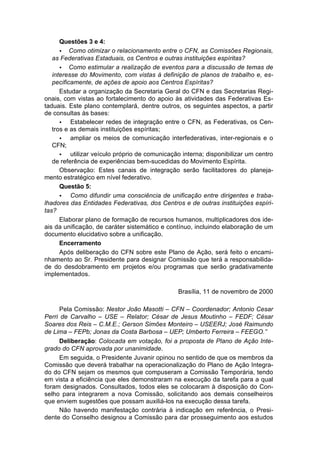 Questões 3 e 4:
      • Como otimizar o relacionamento entre o CFN, as Comissões Regionais,
   as Federativas Estaduais, os Centros e outras instituições espíritas?
      • Como estimular a realização de eventos para a discussão de temas de
   interesse do Movimento, com vistas à definição de planos de trabalho e, es-
   pecificamente, de ações de apoio aos Centros Espíritas?
      Estudar a organização da Secretaria Geral do CFN e das Secretarias Regi-
onais, com vistas ao fortalecimento do apoio às atividades das Federativas Es-
taduais. Este plano contemplará, dentre outros, os seguintes aspectos, a partir
de consultas às bases:
      •   Estabelecer redes de integração entre o CFN, as Federativas, os Cen-
   tros e as demais instituições espíritas;
      •   ampliar os meios de comunicação interfederativas, inter-regionais e o
   CFN;
      •   utilizar veículo próprio de comunicação interna; disponibilizar um centro
   de referência de experiências bem-sucedidas do Movimento Espírita.
      Observação: Estes canais de integração serão facilitadores do planeja-
mento estratégico em nível federativo.
      Questão 5:
      •   Como difundir uma consciência de unificação entre dirigentes e traba-
lhadores das Entidades Federativas, dos Centros e de outras instituições espíri-
tas?
      Elaborar plano de formação de recursos humanos, multiplicadores dos ide-
ais da unificação, de caráter sistemático e contínuo, incluindo elaboração de um
documento elucidativo sobre a unificação.
      Encerramento
      Após deliberação do CFN sobre este Plano de Ação, será feito o encami-
nhamento ao Sr. Presidente para designar Comissão que terá a responsabilida-
de do desdobramento em projetos e/ou programas que serão gradativamente
implementados.

                                                Brasília, 11 de novembro de 2000

      Pela Comissão: Nestor João Masotti – CFN – Coordenador; Antonio Cesar
Perri de Carvalho – USE – Relator; César de Jesus Moutinho – FEDF; César
Soares dos Reis – C.M.E.; Gerson Simões Monteiro – USEERJ; José Raimundo
de Lima – FEPb; Jonas da Costa Barbosa – UEP; Umberto Ferreira – FEEGO.”
      Deliberação: Colocada em votação, foi a proposta de Plano de Ação Inte-
grado do CFN aprovada por unanimidade.
      Em seguida, o Presidente Juvanir opinou no sentido de que os membros da
Comissão que deverá trabalhar na operacionalização do Plano de Ação Integra-
do do CFN sejam os mesmos que compuseram a Comissão Temporária, tendo
em vista a eficiência que eles demonstraram na execução da tarefa para a qual
foram designados. Consultados, todos eles se colocaram à disposição do Con-
selho para integrarem a nova Comissão, solicitando aos demais conselheiros
que enviem sugestões que possam auxiliá-los na execução dessa tarefa.
      Não havendo manifestação contrária à indicação em referência, o Presi-
dente do Conselho designou a Comissão para dar prosseguimento aos estudos
 