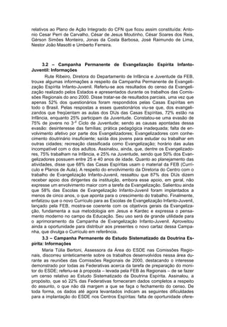 relativos ao Plano de Ação Integrado do CFN que ficou assim constituída: Anto-
nio Cesar Perri de Carvalho, César de Jesus Moutinho, César Soares dos Reis,
Gérson Simões Monteiro, Jonas da Costa Barbosa, José Raimundo de Lima,
Nestor João Masotti e Umberto Ferreira.



      3.2 – Campanha Permanente de Evangelização Espírita Infanto-
Juventil: Informações
        Rute Ribeiro, Diretora do Departamento de Infância e Juventude da FEB,
trouxe algumas informações a respeito da Campanha Permanente de Evangeli-
zação Espírita Infanto-Juvenil. Referiu-se aos resultados do censo da Evangeli-
zação realizado pelos Estados e apresentados durante os trabalhos das Comis-
sões Regionais do ano 2000. Disse tratar-se de resultados parciais, uma vez que
apenas 52% dos questionários foram respondidos pelas Casas Espíritas em
todo o Brasil. Pelas respostas a esses questionários viu-se que, dos evangeli-
zandos que freqüentam as aulas dos DIJs das Casas Espíritas, 72% estão na
Infância, enquanto 25% participam da Juventude. Constatou-se uma evasão de
                       o
75% de jovens no 3 Ciclo de Juventude; sendo as causas apontadas dessa
evasão: desinteresse das famílias; prática pedagógica inadequada; falta de en-
volvimento afetivo por parte dos Evangelizadores; Evangelizadores com conhe-
cimento doutrinário insuficiente; saída dos jovens para estudar ou trabalhar em
outras cidades; recreação classificada como Evangelização; horário das aulas
incompatível com o dos adultos. Assinalou, ainda, que, dentre os Evangelizado-
res, 75% trabalham na Infância, e 25% na Juventude, sendo que 50% dos Evan-
gelizadores possuem entre 25 e 40 anos de idade. Quanto ao planejamento das
atividades, disse que 68% das Casas Espíritas usam o material da FEB (Currí-
culo e Planos de Aula). A respeito do envolvimento da Diretoria do Centro com o
trabalho de Evangelização Infanto-Juvenil, ressaltou que 87% dos DIJs dizem
receber apoio dos dirigentes da instituição, embora esse apoio, em geral, não
expresse um envolvimento maior com a tarefa da Evangelização. Salientou ainda
que 58% das Escolas de Evangelização Infanto-Juvenil foram implantados a
menos de cinco anos, o que aponta para o crescimento do trabalho. Finalmente,
enfatizou que o novo Currículo para as Escolas de Evangelização Infanto-Juvenil,
lançado pela FEB, mostra-se coerente com os objetivos gerais da Evangeliza-
ção, fundamenta a sua metodologia em Jesus e Kardec e expressa o pensa-
mento moderno no campo da Educação. Seu uso será de grande utilidade para
o aprimoramento da Campanha de Evangelização Infanto-Juvenil. Aproveitou
ainda a oportunidade para distribuir aos presentes o novo cartaz dessa Campa-
nha, que divulga o Currículo em referência.
      3.3 – Campanha Permanente do Estudo Sistematizado da Doutrina Es-
pírita: Informações
      Maria Túlia Bertoni, Assessora da Área do ESDE nas Comissões Regio-
nais, discorreu sinteticamente sobre os trabalhos desenvolvidos nessa área du-
rante as reuniões das Comissões Regionais de 2000, destacando o interesse
demonstrado por todas as Federativas acerca da tarefa de preparação do moni-
tor do ESDE; referiu-se à proposta – levada pela FEB às Regionais – de se fazer
um censo relativo ao Estudo Sistematizado da Doutrina Espírita. Assinalou, a
propósito, que só 22% das Federativas forneceram dados completos a respeito
do assunto, o que não dá margem a que se faça o fechamento do censo. De
toda forma, os dados até agora levantados indicam as seguintes dificuldades
para a implantação do ESDE nos Centros Espíritas: falta de oportunidade ofere-
 